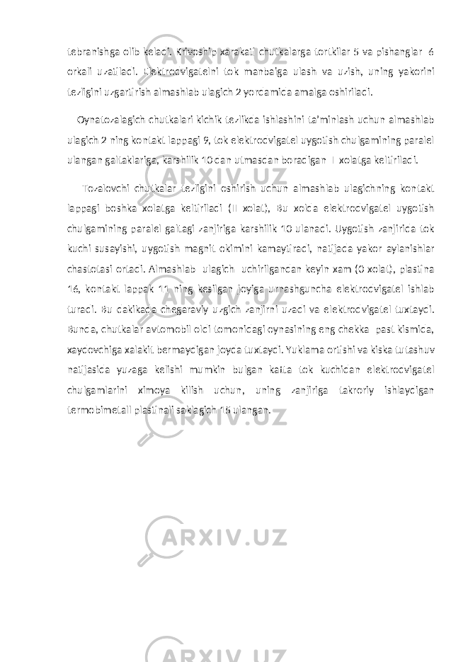 tebranishga olib keladi. Krivoship xarakati chutkalarga tortkilar 5 va pishanglar 6 orkali uzatiladi. Elektrodvigatelni tok manbaiga ulash va uzish, uning yakorini tezligini uzgartirish almashlab ulagich 2 yordamida amalga oshiriladi. Oynatozalagich chutkalari kichik tezlikda ishlashini ta’minlash uchun almashlab ulagich 2 ning kontakt lappagi 9, tok elektrodvigatel uygotish chulgamining paralel ulangan galtaklariga, karshilik 10 dan utmasdan boradigan I xolatga keltiriladi. Tozalovchi chutkalar tezligini oshirish uchun almashlab ulagichning kontakt lappagi boshka xolatga keltiriladi (II xolat), Bu xolda elektrodvigatel uygotish chulgamining paralel galtagi zanjiriga karshilik 10 ulanadi. Uygotish zanjirida tok kuchi susayishi, uygotish magnit okimini kamaytiradi, natijada yakor aylanishlar chastotasi ortadi. Almashlab ulagich uchirilgandan keyin xam (0 xolat), plastina 16, kontakt lappak 11 ning kesilgan joyiga urnashguncha elektrodvigatel ishlab turadi. Bu dakikada chegaraviy uzgich zanjirni uzadi va elektrodvigatel tuxtaydi. Bunda, chutkalar avtomobil oldi tomonidagi oynasining eng chekka past kismida, xaydovchiga xalakit bermaydigan joyda tuxtaydi. Yuklama ortishi va kiska tutashuv natijasida yuzaga kelishi mumkin bulgan katta tok kuchidan elektrodvigatel chulgamlarini ximoya kilish uchun, uning zanjiriga takroriy ishlaydigan termobimetall plastinali saklagich 15 ulangan. 