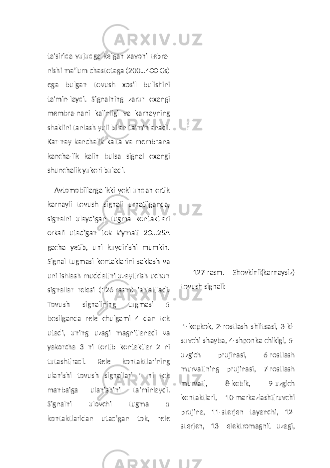 ta’sirida vujudga kelgan xavoni tebra- nishi ma’lum chastotaga (200...400 Gs) ega bulgan tovush xosil bulishini ta’min-laydi. Signalning zarur oxangi membra-nani kalinligi va karnayning shaklini tanlash yuli bilan ta’minlanadi. Kar-nay kanchalik kalta va membrana kancha-lik kalin bulsa signal oxangi shunchalik yukori buladi. Avtomobillarga ikki yoki undan ortik karnayli tovush signali urnatilganda, signalni ulaydigan tugma kontaktlari orkali utadigan tok kiymati 20...25A gacha yetib, uni kuydirishi mumkin. Signal tugmasi kontaklarini saklash va uni ishlash muddatini uzaytirish uchun signallar relesi (126-rasm) ishlatiladi. Tovush signalining tugmasi 5 bosilganda rele chulgami 4 dan tok utadi, uning uzagi magnitlanadi va yakorcha 3 ni tortib kontaktlar 2 ni tutashtiradi. Rele kontaktlarining ulanishi tovush signallari 1 ni tok manbaiga ulanishini ta’minlaydi. Signalni ulovchi tugma 5 kontaktlaridan utadigan tok, rele 127-rasm. Shovkinli(karnaysiz) tovush signali: 1-kopkok, 2-rostlash shlitsasi, 3-ki- suvchi shayba, 4-shponka chikigi, 5- uzgich prujinasi, 6-rostlash murvatining prujinasi, 7-rostlash murvati, 8-kobik, 9-uzgich kontaktlari, 10-markazlashtiruvchi prujina, 11-sterjen tayanchi, 12- sterjen, 13- elektromagnit uzagi, 