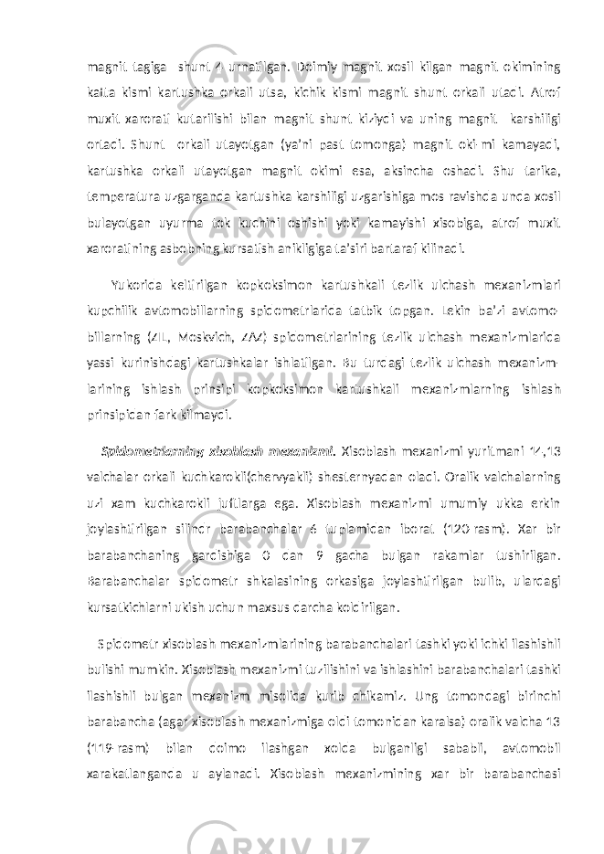 magnit tagiga shunt 4 urnatilgan. Doimiy magnit xosil kilgan magnit okimining katta kismi kartushka orkali utsa, kichik kismi magnit shunt orkali utadi. Atrof muxit xarorati kutarilishi bilan magnit shunt kiziydi va uning magnit karshiligi ortadi. Shunt orkali utayotgan (ya’ni past tomonga) magnit oki-mi kamayadi, kartushka orkali utayotgan magnit okimi esa, aksincha oshadi. Shu tarika, temperatura uzgarganda kartushka karshiligi uzgarishiga mos ravishda unda xosil bulayotgan uyurma tok kuchini oshishi yoki kamayishi xisobiga, atrof muxit xaroratining asbobning kursatish anikligiga ta’siri bartaraf kilinadi. Yukorida keltirilgan kopkoksimon kartushkali tezlik ulchash mexanizmlari kupchilik avtomobillarning spidometrlarida tatbik topgan. Lekin ba’zi avtomo- billarning (ZIL, Moskvich, ZAZ) spidometrlarining tezlik ulchash mexanizmlarida yassi kurinishdagi kartushkalar ishlatilgan. Bu turdagi tezlik ulchash mexanizm- larining ishlash prinsipi kopkoksimon kartushkali mexanizmlarning ishlash prinsipidan fark kilmaydi. Spidometrlarning xisoblash mexanizmi. Xisoblash mexanizmi yuritmani 14,13 valchalar orkali kuchkarokli(chervyakli) shesternyadan oladi. Oralik valchalarning uzi xam kuchkarokli juftlarga ega. Xisoblash mexanizmi umumiy ukka erkin joylashtirilgan silindr barabanchalar 6 tuplamidan iborat (120-rasm). Xar bir barabanchaning gardishiga 0 dan 9 gacha bulgan rakamlar tushirilgan. Barabanchalar spidometr shkalasining orkasiga joylashtirilgan bulib, ulardagi kursatkichlarni ukish uchun maxsus darcha koldirilgan. Spidometr xisoblash mexanizmlarining barabanchalari tashki yoki ichki ilashishli bulishi mumkin. Xisoblash mexanizmi tuzilishini va ishlashini barabanchalari tashki ilashishli bulgan mexanizm misolida kurib chikamiz. Ung tomondagi birinchi barabancha (agar xisoblash mexanizmiga oldi tomonidan karalsa) oralik valcha 13 (119-rasm) bilan doimo ilashgan xolda bulganligi sababli, avtomobil xarakatlanganda u aylanadi. Xisoblash mexanizmining xar bir barabanchasi 