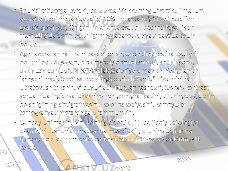 • Shunisi e&#39;tiborga loyiqki, bolalarda Mekkelning divertikuli ma&#39;lum asoratlari bo&#39;lmaganida, atigi 10% hollarda to’g’ri va tasodifan tashxis qo&#39;yilgan. Qolgan holatlarda esa, bu boshqa kasalliklar mavjudligida qorin bo&#39;shlig&#39;ining laparoskopiyasi paytida sodir bo&#39;ladi. • Agar asoratlar hali ham paydo bo&#39;lsa, unda diagnostika usullari qo&#39;llaniladi. Xususan, biokimyoviy qon tekshiruvi, shuningdek, okklyuziv qon uchun najasni laboratoriya o&#39;rganish. Yallig&#39;lanish jarayoni mavjud bo&#39;lsa, bolalarga qorin bo&#39;shlig&#39;i a&#39;zolarining ultratovush tekshiruvi buyuriladi. Bundan tashqari, tashxis kontrast yordamida ingichka ichakning rentgenografiyasini, shuningdek, qorin bo&#39;shlig&#39;ining sintigrafiyasini, kolonoskopiyasini, kompyuter tomografiyasini o&#39;z ichiga olishi mumkin. • Qanday bo&#39;lmasin, Mekkelning divertikuli juda jiddiy patologiya ekanligini tushunish maqsadga muvofiqdir, shuning uchun har qanday holatda ham shifokor tavsiyalarini e&#39;tiborsiz qoldirmaslik kerak. 