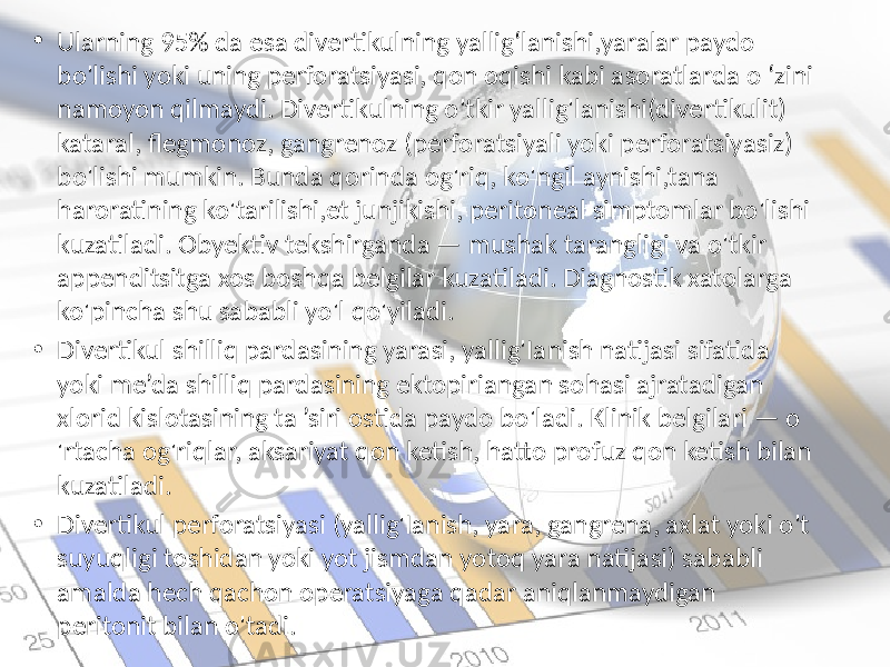 • Ularning 95% da esa divertikulning yallig‘lanishi,yaralar paydo bo&#39;lishi yoki uning perforatsiyasi, qon oqishi kabi asoratlarda o ‘zini namoyon qilmaydi. Divertikulning o&#39;tkir yallig&#39;lanishi(divertikulit) kataral, flegmonoz, gangrenoz (perforatsiyali yoki perforatsiyasiz) bo&#39;lishi mumkin. Bunda qorinda og&#39;riq, ko&#39;ngil aynishi,tana haroratining ko&#39;tarilishi,et junjikishi, peritoneal simptomlar bo&#39;lishi kuzatiladi. Obyektiv tekshirganda — mushak tarangligi va o&#39;tkir appenditsitga xos boshqa belgilar kuzatiladi. Diagnostik xatolarga ko&#39;pincha shu sababli yo&#39;l qo&#39;yiladi. • Divertikul shilliq pardasining yarasi, yallig&#39;Ianish natijasi sifatida yoki me’da shilliq pardasining ektopiriangan sohasi ajratadigan xlorid kislotasining ta ’siri ostida paydo bo&#39;ladi. Klinik belgilari — o &#39;rtacha og&#39;riqlar, aksariyat qon ketish, hatto profuz qon ketish bilan kuzatiladi. • Divertikul perforatsiyasi (yallig&#39;Ianish, yara, gangrena, axlat yoki o&#39;t suyuqligi toshidan yoki yot jismdan yotoq yara natijasi) sababli amalda hech qachon operatsiyaga qadar aniqlanmaydigan peritonit bilan o&#39;tadi. 