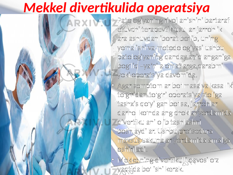 Mekkel divertikulida operatsiya • Patologiyaning rivojlanishini bartaraf etuvchi terapevtik usullar jarrohlik aralashuvdan iborat bo&#39;lib, uning yo&#39;nalishi va metodologiyasi ushbu patologiyaning qanday aniqlanganiga bog&#39;liq –ya’ni alomatlarga qarabmi yoki operatsiya davomida. • Agar semptomlar bo&#39;lmasa va kasallik to&#39;g&#39;ridan-to&#39;g&#39;ri operatsiya stoliga tashxis qo&#39;yilgan bo&#39;lsa, jarrohlar darhol ko&#39;ndalang choklar yordamida divertikulani olib tashlashni boshlaydilar. Ushbu protsedura maxsus uskunalar yordamida amalga oshiriladi. • Mekkelning divertikulli davosi o&#39;z vaqtida bo&#39;lishi kerak. 