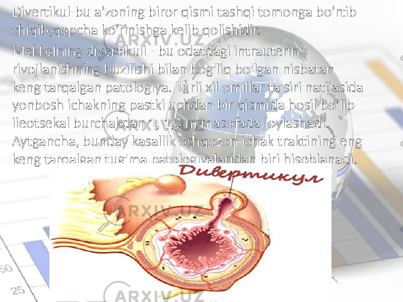 Divertikul-bu a’zoning biror qismi tashqi tomonga bo’rtib chiqib,qopcha ko’rinishga kelib qolishidir. Mekkelning divertikuli - bu odatdagi intrauterin rivojlanishning buzilishi bilan bog&#39;liq bo&#39;lgan nisbatan keng tarqalgan patologiya. Turli xil omillar ta&#39;siri natijasida yonbosh ichakning pastki uchdan bir qismida hosil bo’lib ileotsekal burchakdan 1, 1,5 m masofada joylashadi. Aytgancha, bunday kasallik oshqozon-ichak traktining eng keng tarqalgan tug&#39;ma patologiyalaridan biri hisoblanadi. 