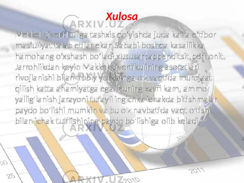 Xulosa Mekkel divertikuliga tashxis qo’yishda juda katta e’tibor mas’uliyat talab etilar ekan.Sababi boshqa kasallikka hamohang o’xshash bo’ladi,xususan:appenditsit,peritonit. Jarrohlikdan keyin Makkel divertikulining asoratlari rivojlanishi bilan tibbiy yordamga o&#39;z vaqtida murojaat qilish katta ahamiyatga ega. Buning xavfi kam, ammo yallig&#39;lanish jarayoni tufayli ingichka ichakda bitishmalar paydo bo&#39;lishi mumkin va bu o&#39;z navbatida vaqt o&#39;tishi bilan ichak tutilishining paydo bo&#39;lishiga olib keladi. 