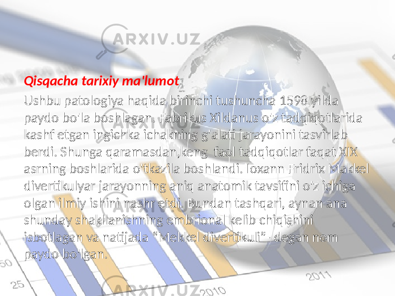 Qisqacha tarixiy ma&#39;lumot Ushbu patologiya haqida birinchi tushuncha 1598 yilda paydo bo&#39;la boshlagan. Fabrikus Xildanus o&#39;z tadqiqotlarida kashf etgan ingichka ichakning g&#39;alati jarayonini tasvirlab berdi. Shunga qaramasdan,keng faol tadqiqotlar faqat XIX asrning boshlarida o&#39;tkazila boshlandi. Ioxann Fridrix Makkel divertikulyar jarayonning aniq anatomik tavsifini o&#39;z ichiga olgan ilmiy ishini nashr etdi. Bundan tashqari, aynan ana shunday shakllanishning embrional kelib chiqishini isbotlagan va natijada “Mekkel divertikuli”- degan nom paydo bo&#39;lgan. 