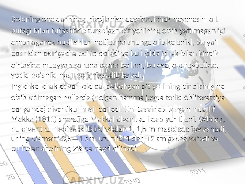 Bolaning ona qornidagi rivojlanish davrida, ichak naychasini o‘t pufagi bilan tutashtirib turadigan o‘t yo‘lining o‘sib yetilmaganligi ernbriogenez buzilishlari natijasida shunga olib keladiki, bu yo‘l boshidan oxirigacha ochiq qoladi va bu holda ichak bilan kindik o‘rtasida muayyan sohada oqma bo&#39;ladi, bu esa, o‘z navbatida, yopiq bo‘shliq hosil boiishiga olib keladi. Ingichka ichak devori oldida joylashgan o‘t yo&#39;lining bir qismigina o‘sib etilmagan hollarda (qolgan hamma joyda to&#39;liq obliteratsiya bo&#39;lganda) divertikul hosil bo‘ladi. Uni tasvirlab bergan muallif Mekkel(1811) sharafiga Mekkel divertikuli deb yuritiladi. Odatda, bu divertikul ileotsekal burchakdan 1, 1,5 m masofada joylashadi, uning diametri 0,5—1 sm, uzunligi 1 dan 12 sm gacha yetadi va bu holat aholining 2% da qayd qilinadi. 