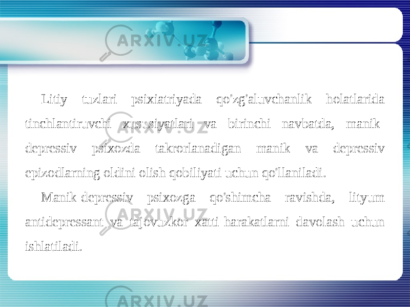 Litiy tuzlari psixiatriyada qo&#39;zg&#39;aluvchanlik holatlarida tinchlantiruvchi xususiyatlari va birinchi navbatda, manik- depressiv psixozda takrorlanadigan manik va depressiv epizodlarning oldini olish qobiliyati uchun qo&#39;llaniladi. Manik-depressiv psixozga qo&#39;shimcha ravishda, lityum antidepressant va tajovuzkor xatti-harakatlarni davolash uchun ishlatiladi. 