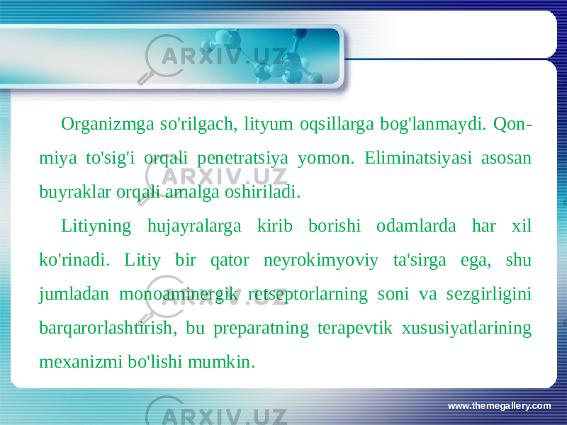 www.themegallery.comOrganizmga so&#39;rilgach, lityum oqsillarga bog&#39;lanmaydi. Qon- miya to&#39;sig&#39;i orqali penetratsiya yomon. Eliminatsiyasi asosan buyraklar orqali amalga oshiriladi. Litiyning hujayralarga kirib borishi odamlarda har xil ko&#39;rinadi. Litiy bir qator neyrokimyoviy ta&#39;sirga ega, shu jumladan monoaminergik retseptorlarning soni va sezgirligini barqarorlashtirish, bu preparatning terapevtik xususiyatlarining mexanizmi bo&#39;lishi mumkin. 