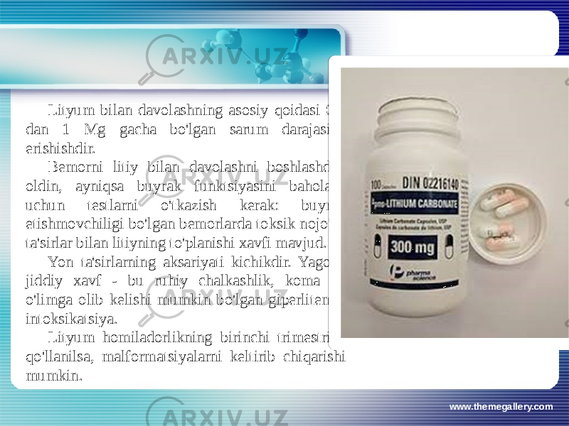 www.themegallery.comLityum bilan davolashning asosiy qoidasi 0,6 dan 1 Mg gacha bo&#39;lgan sarum darajasiga erishishdir. Bemorni litiy bilan davolashni boshlashdan oldin, ayniqsa buyrak funktsiyasini baholash uchun testlarni o&#39;tkazish kerak: buyrak etishmovchiligi bo&#39;lgan bemorlarda toksik nojo&#39;ya ta&#39;sirlar bilan litiyning to&#39;planishi xavfi mavjud. Yon ta&#39;sirlarning aksariyati kichikdir. Yagona jiddiy xavf - bu ruhiy chalkashlik, koma va o&#39;limga olib kelishi mumkin bo&#39;lgan giperlitemik intoksikatsiya. Lityum homiladorlikning birinchi trimestrida qo&#39;llanilsa, malformatsiyalarni keltirib chiqarishi mumkin. 