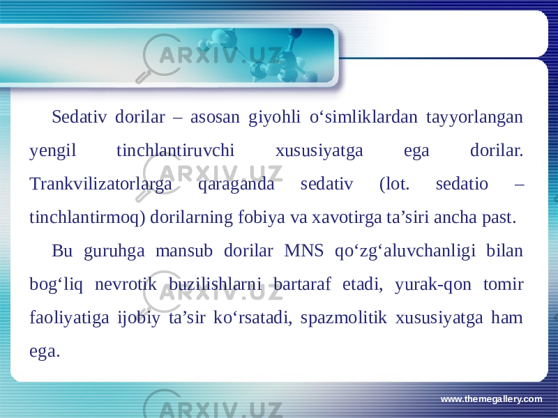 www.themegallery.comSеdativ dorilar – asosan giyohli o‘simliklardan tayyorlangan yеngil tinchlantiruvchi xususiyatga ega dorilar. Trankvilizatorlarga qaraganda sеdativ (lot. sedatio – tinchlantirmoq) dorilarning fobiya va xavotirga ta’siri ancha past. Bu guruhga mansub dorilar MNS qo‘zg‘aluvchanligi bilan bog‘liq nеvrotik buzilishlarni bartaraf etadi, yurak-qon tomir faoliyatiga ijobiy ta’sir ko‘rsatadi, spazmolitik xususiyatga ham ega. 