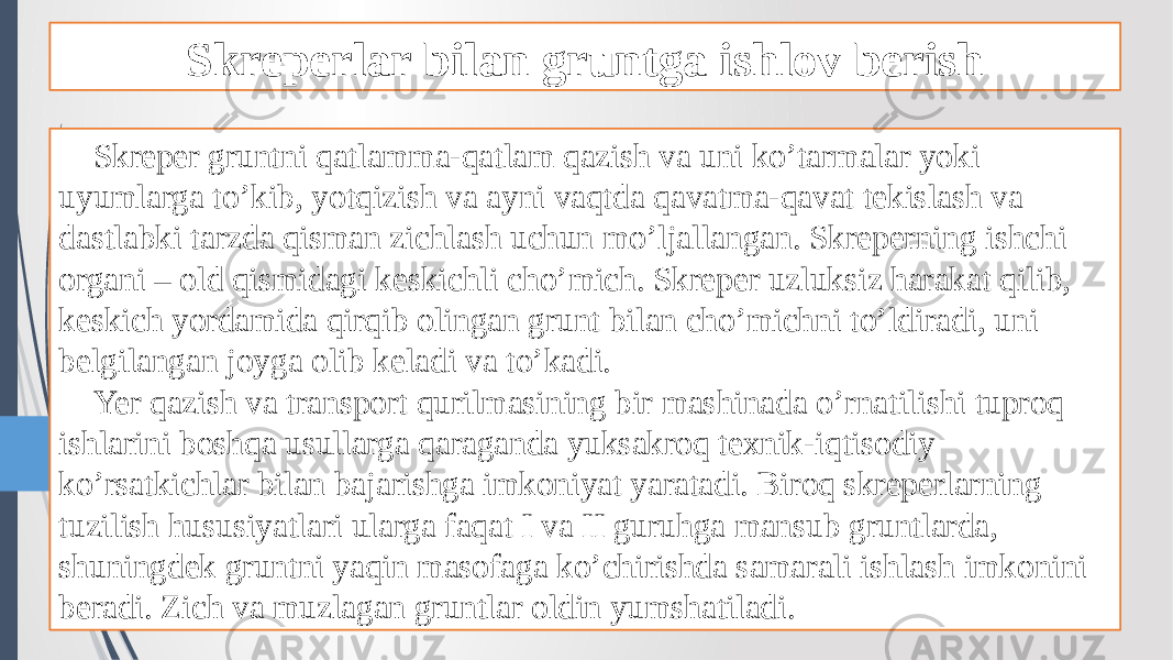 Skreperlar bilan gruntga ishlov berish Skreper gruntni qatlamma-qatlam qazish va uni ko’tarmalar yoki uyumlarga to’kib, yotqizish va ayni vaqtda qavatma-qavat tekislash va dastlabki tarzda qisman zichlash uchun mo’ljallangan. Skreperning ishchi organi – old qismidagi keskichli cho’mich. Skreper uzluksiz harakat qilib, keskich yordamida qirqib olingan grunt bilan cho’michni to’ldiradi, uni belgilangan joyga olib keladi va to’kadi. Yer qazish va transport qurilmasining bir mashinada o’rnatilishi tuproq ishlarini boshqa usullarga qaraganda yuksakroq texnik-iqtisodiy ko’rsatkichlar bilan bajarishga imkoniyat yaratadi. Biroq skreperlarning tuzilish hususiyatlari ularga faqat I va II guruhga mansub gruntlarda, shuningdek gruntni yaqin masofaga ko’chirishda samarali ishlash imkonini beradi. Zich va muzlagan gruntlar oldin yumshatiladi. 