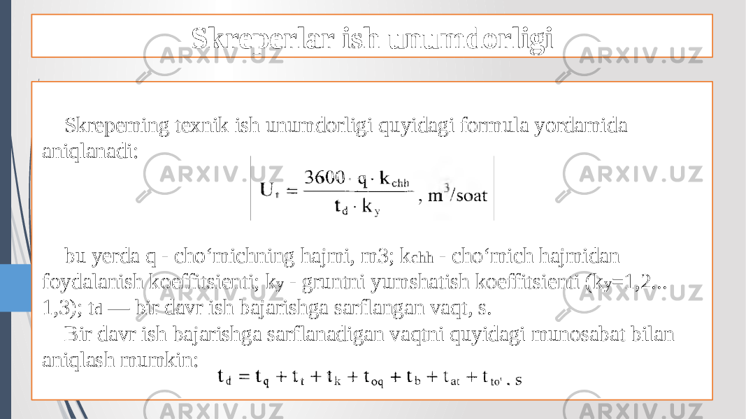 Skreperlar ish unumdorligi Skrepeming texnik ish unumdorligi quyidagi formula yordamida aniqlanadi: bu yerda q - cho‘michning hajmi, m3; k chh - cho‘mich hajmidan foydalanish koeffitsienti; k y - gruntni yumshatish koeffitsienti (k y =1,2... 1,3); t d — bir davr ish bajarishga sarflangan vaqt, s. Bir davr ish bajarishga sarflanadigan vaqtni quyidagi munosabat bilan aniqlash mumkin: 