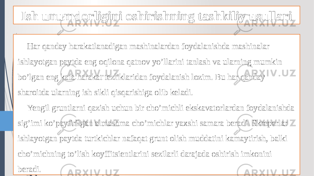 Ish unumdorligini oshirishning tashkiliy usullari Har qanday harakatlanadigan mashinalardan foydalanishda mashinalar ishlayotgan paytda eng oqilona qatnov yo’llarini tanlash va ularning mumkin bo’lgan eng kata harakat tezliklaridan foydalanish lozim. Bu har qanday sharoitda ularning ish sikli qisqarishiga olib keladi. Yengil gruntlarni qazish uchun bir cho’michli ekskavatorlardan foydalanishda sig’imi ko’paytirilgan almashma cho’michlar yaxshi samara beradi. Skreperlar ishlayotgan paytda turtkichlar nafaqat grunt olish muddatini kamaytirish, balki cho’michning to’lish koyffitsientlarini sezilarli darajada oshirish imkonini beradi. 