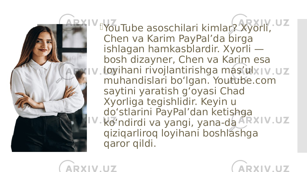  YouTube asoschilari kimlar? Xyorli, Chen va Karim PayPalʼda birga ishlagan hamkasblardir. Xyorli — bosh dizayner, Chen va Karim esa loyihani rivojlantirishga masʼul muhandislari boʻlgan. Youtube.com saytini yaratish gʻoyasi Chad Xyorliga tegishlidir. Keyin u doʻstlarini PayPalʼdan ketishga koʻndirdi va yangi, yana-da qiziqarliroq loyihani boshlashga qaror qildi. 