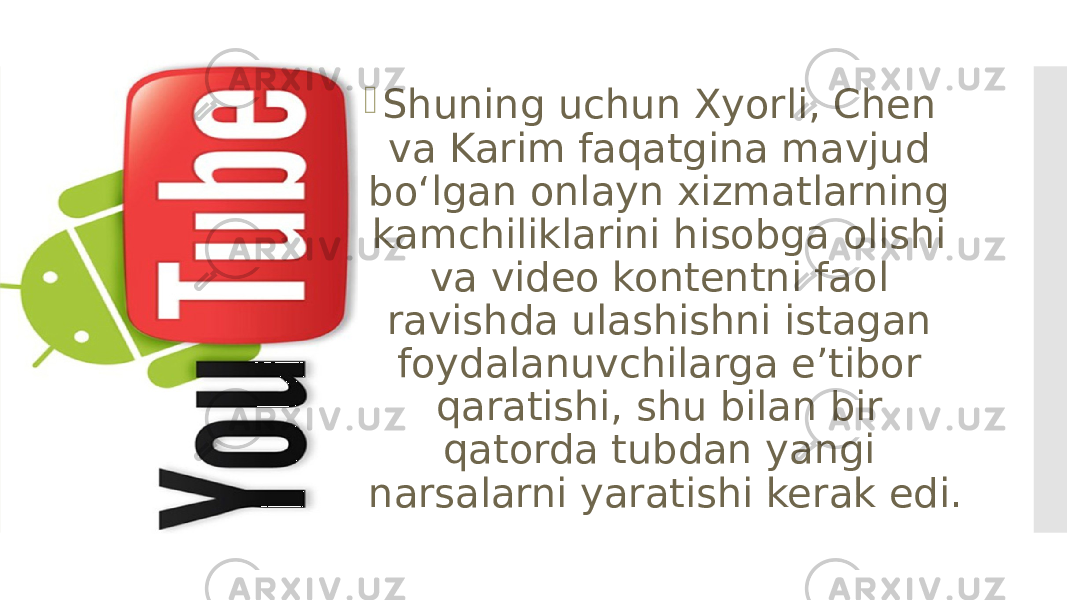  Shuning uchun Xyorli, Chen va Karim faqatgina mavjud boʻlgan onlayn xizmatlarning kamchiliklarini hisobga olishi va video kontentni faol ravishda ulashishni istagan foydalanuvchilarga eʼtibor qaratishi, shu bilan bir qatorda tubdan yangi narsalarni yaratishi kerak edi. 