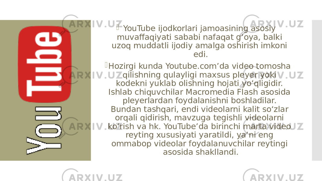  YouTube ijodkorlari jamoasining asosiy muvaffaqiyati sababi nafaqat gʻoya, balki uzoq muddatli ijodiy amalga oshirish imkoni edi.  Hozirgi kunda Youtube.comʼda video tomosha qilishning qulayligi maxsus pleyer yoki kodekni yuklab olishning hojati yoʻqligidir. Ishlab chiquvchilar Macromedia Flash asosida pleyerlardan foydalanishni boshladilar. Bundan tashqari, endi videolarni kalit soʻzlar orqali qidirish, mavzuga tegishli videolarni koʻrish va hk. YouTubeʼda birinchi marta video reyting xususiyati yaratildi, yaʼni eng ommabop videolar foydalanuvchilar reytingi asosida shakllandi. 