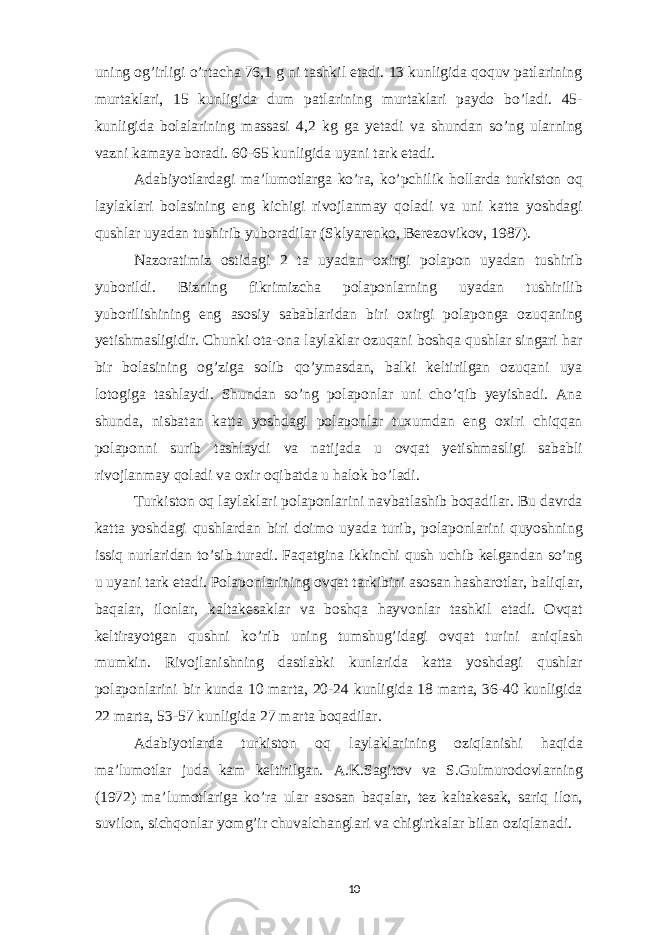 uning og’irligi o’rtacha 76,1 g ni tashkil etadi. 13 kunligida qoquv patlarining murtaklari, 15 kunligida dum patlarining murtaklari paydo bo’ladi. 45- kunligida bolalarining massasi 4,2 kg ga yetadi va shundan so’ng ularning vazni kamaya boradi. 60-65 kunligida uyani tark etadi. Adabiyotlardagi ma’lumotlarga ko’ra, ko’pchilik hollarda turkiston oq laylaklari bolasining eng kichigi rivojlanmay qoladi va uni katta yoshdagi qushlar uyadan tushirib yuboradilar (Sklyarenko, Berezovikov, 1987). Nazoratimiz ostidagi 2 ta uyadan oxirgi polapon uyadan tushirib yuborildi. Bizning fikrimizcha polaponlarning uyadan tushirilib yuborilishining eng asosiy sabablaridan biri oxirgi polaponga ozuqaning yetishmasligidir. Chunki ota-ona laylaklar ozuqani boshqa qushlar singari har bir bolasining og’ziga solib qo’ymasdan, balki keltirilgan ozuqani uya lotogiga tashlaydi. Shundan so’ng polaponlar uni cho’qib yeyishadi. Ana shunda, nisbatan katta yoshdagi polaponlar tuxumdan eng oxiri chiqqan polaponni surib tashlaydi va natijada u ovqat yetishmasligi sababli rivojlanmay qoladi va oxir oqibatda u halok bo’ladi. Turkiston oq laylaklari polaponlarini navbatlashib boqadilar. Bu davrda katta yoshdagi qushlardan biri doimo uyada turib, polaponlarini quyoshning issiq nurlaridan to’sib turadi. Faqatgina ikkinchi qush uchib kelgandan so’ng u uyani tark etadi. Polaponlarining ovqat tarkibini asosan hasharotlar, baliqlar, baqalar, ilonlar, kaltakesaklar va boshqa hayvonlar tashkil etadi. Ovqat keltirayotgan qushni ko’rib uning tumshug’idagi ovqat turini aniqlash mumkin. Rivojlanishning dastlabki kunlarida katta yoshdagi qushlar polaponlarini bir kunda 10 marta, 20-24 kunligida 18 marta, 36-40 kunligida 22 marta, 53-57 kunligida 27 marta boqadilar. Adabiyotlarda turkiston oq laylaklarining oziqlanishi haqida ma’lumotlar juda kam keltirilgan. A.K.Sagitov va S.Gulmurodovlarning (1972) ma’lumotlariga ko’ra ular asosan baqalar, tez kaltakesak, sariq ilon, suvilon, sichqonlar yomg’ir chuvalchanglari va chigirtkalar bilan oziqlanadi. 10 