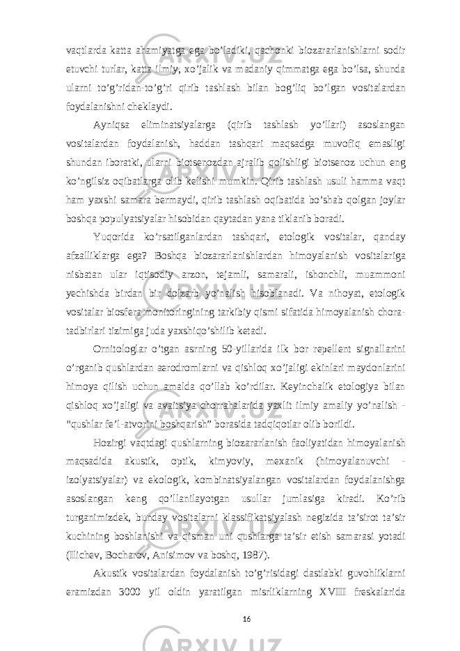 vaqtlarda katta ahamiyatga ega bo’ladiki, qachonki biozararlanishlarni sodir etuvchi turlar, katta ilmiy, xo’jalik va madaniy qimmatga ega bo’lsa, shunda ularni to’g’ridan-to’g’ri qirib tashlash bilan bog’liq bo’lgan vositalardan foydalanishni cheklaydi. Ayniqsa eliminatsiyalarga (qirib tashlash yo’llari) asoslangan vositalardan foydalanish, haddan tashqari maqsadga muvofiq emasligi shundan iboratki, ularni biotsenozdan ajralib qolishligi biotsenoz uchun eng ko’ngilsiz oqibatlarga olib kelishi mumkin. Qirib tashlash usuli hamma vaqt ham yaxshi samara bermaydi, qirib tashlash oqibatida bo’shab qolgan joylar boshqa populyatsiyalar hisobidan qaytadan yana tiklanib boradi. Yuqorida ko’rsatilganlardan tashqari, etologik vositalar, qanday afzalliklarga ega? Boshqa biozararlanishlardan himoyalanish vositalariga nisbatan ular iqtisodiy arzon, tejamli, samarali, ishonchli, muammoni yechishda birdan bir dolzarb yo’nalish hisoblanadi. Va nihoyat, etologik vositalar biosfera monitoringining tarkibiy qismi sifatida himoyalanish chora- tadbirlari tizimiga juda yaxshiqo’shilib ketadi. Ornitologlar o’tgan asrning 50-yillarida ilk bor repellent signallarini o’rganib qushlardan aerodromlarni va qishloq xo’jaligi ekinlari maydonlarini himoya qilish uchun amalda qo’llab ko’rdilar. Keyinchalik etologiya bilan qishloq xo’jaligi va avaitsiya chorrahalarida yaxlit ilmiy amaliy yo’nalish - “qushlar fe’l-atvorini boshqarish” borasida tadqiqotlar olib borildi. Hozirgi vaqtdagi qushlarning biozararlanish faoliyatidan himoyalanish maqsadida akustik, optik, kimyoviy, mexanik (himoyalanuvchi - izolyatsiyalar) va ekologik, kombinatsiyalangan vositalardan foydalanishga asoslangan keng qo’llanilayotgan usullar jumlasiga kiradi. Ko’rib turganimizdek, bunday vositalarni klassifikatsiyalash negizida ta’sirot ta’sir kuchining boshlanishi va qisman uni qushlarga ta’sir etish samarasi yotadi (Ilichev, Bocharov, Anisimov va boshq, 1987). Akustik vositalardan foydalanish to’g’risidagi dastlabki guvohliklarni eramizdan 3000 yil oldin yaratilgan misrliklarning XVIII freskalarida 16 