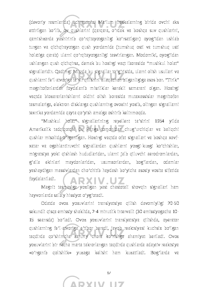 (devoriy rasmlarida) uchratamiz. Ma’lum freskalarning birida ovchi aks ettirilgan bo’lib, ov qushlarini (qarqara, o’rdak va boshqa suv qushlarini, qamishzorda yashirinib qo’rqitayotganligi ko’rsatilgan) oyog’idan ushlab turgan va qichqirayotgan qush yordamida (tumshuq osti va tumshuq usti holatiga qarab) ularni qo’rqitayotganligi tasvirlangan. Modomiki, oyog’idan ushlangan qush qichqirsa, demak bu hozirgi vaqt iborasida “mushkul holat” signallaridir. Qadimgi Misrda bu signallar to’g’risida, ularni olish usullari va qushlarni fe’l-atvoriga ta’sir qilishini allaqachon bilganligiga asos bor. “Tirik” magnitofonlardan foydalanib misrliklar kerakli samarani olgan. Hozirgi vaqtda biozararlanishlarni oldini olish borasida mutaxassislar magnitofon tasmalariga, elektron disklarga qushlarning ovozini yozib, olingan signallarni texnika yordamida qayta qo’yish amalga oshirib kelinmoqda. “Mushkul holat” signallarining repellent ta’sirini 1954 yilda Amerikalik tadqiqotchi G. Frings tomonidan chug’urchiqlar va baliqchi qushlar misolida o’rganilgan. Hozirgi vaqtda ofat signallari va boshqa xavf- xatar va ogohlantiruvchi signallardan qushlarni yozgi-kuzgi ko’chishlar, migratsiya yoki qishlash hududlaridan, ularni jalb qiluvchi aerodromlardan, g’alla ekinlari maydonlaridan, uzumzorlardan, bog’lardan, odamlar yashaydigan massivlardan cho’chitib haydash bo’yicha asosiy vosita sifatida foydalaniladi. Magnit tasmasiga yozilgan past chastotali shovqin signallari ham hayvonlarda salbiy hissiyot o’yg’otadi. Odatda ovoz yozuvlarini translyatsiya qilish davomiyligi 20-50 sekundli qisqa emissiy shaklida, 2-4 minutlik intervalli (30 emissiyagacha 10- 15 seansda) bo’ladi. Ovoz yozuvlarini translyatsiya qilishda, operator qushlarning fe’l-atvoriga e’tibor beradi, javob reaktsiyasi kuchsiz bo’lgan taqdirda qo’shimcha zaruriy chora ko’rishga ahamiyat beriladi. Ovoz yozuvlarini bir necha marta takrorlangan taqdirda qushlarda adaptiv reaktsiya «o’rganib qolishlik» yuzaga kelishi ham kuzatiladi. Bog’larda va 17 