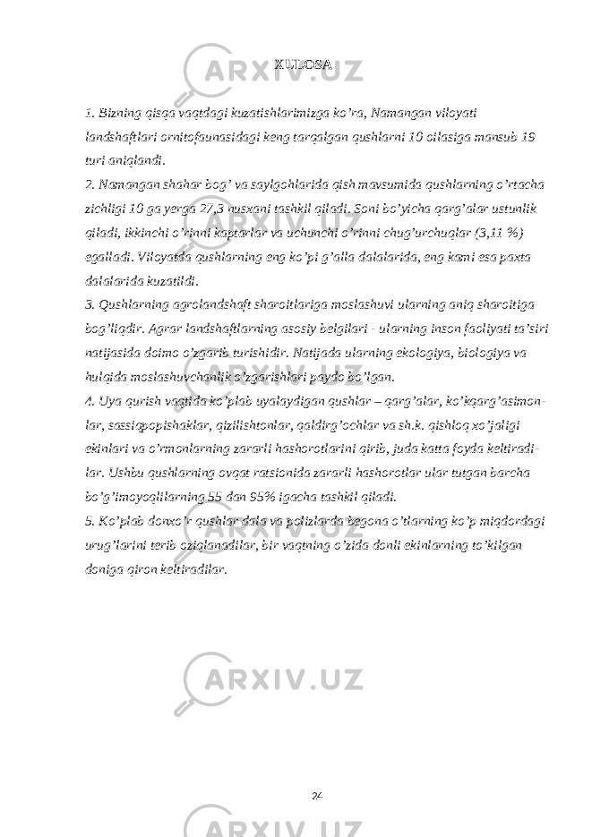 XULOSA 1. Bizning qisqa vaqtdagi kuzatishlarimizga ko’ra, Namangan viloyati landshaftlari ornitofaunasidagi keng tarqalgan qushlarni 10 oilasiga mansub 19 turi aniqlandi. 2. Namangan shahar bog’ va saylgohlarida qish mavsumida qushlarning o’rtacha zichligi 10 ga yerga 27,3 nusxani tashkil qiladi. Soni bo’yicha qarg’alar ustunlik qiladi, ikkinchi o’rinni kaptarlar va uchunchi o’rinni chug’urchuqlar (3,11 %) egalladi. Viloyatda qushlarning eng ko’pi g’alla dalalarida, eng kami esa paxta dalalarida kuzatildi. 3 . Qushlarning agrolandshaft sharoitlariga moslashuvi ularning aniq sharoitiga bog’liqdir. Agrar landshaftlarning asosiy belgilari - ularning inson faoliyati ta’siri natijasida doimo o’zgarib turishidir. Natijada ularning ekologiya, biologiya va hulqida moslashuvchanlik o’zgarishlari paydo bo’l gan . 4. Uya qurish vaqtida ko’plab uyalaydigan qushlar – qarg’alar, ko’kqarg’asimon - lar, sassiqpopishaklar, qizilishtonlar, qaldirg’ochlar va sh.k. qishloq xo’jaligi ekinlari va o’rmonlarning zararli hashorotlarini qirib, juda katta foyda keltiradi - lar. Ushbu qushlarning ovqat ratsionida zararli hashorotlar ular tutgan barcha bo’g’imoyoqlilarning 55 dan 95% igacha tashkil qiladi. 5. Ko’plab donxo’r qushlar dala va polizlarda begona o’tlarning ko’p miqdordagi urug’larini terib oziqlanadilar, bir vaqtning o’zida donli ekinlarning to’kilgan doniga qiron keltiradilar. 24 