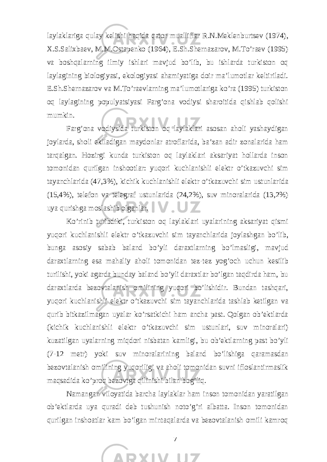 laylaklariga qulay kelishi haqida qator mualliflar R.N.Meklenburtsev (1974), X.S.Salixbaev, M.M.Ostapenko (1964), E.Sh.Shernazarov, M.To’raev (1995) va boshqalarning ilmiy ishlari mavjud bo’lib, bu ishlarda turkiston oq laylagining biologiyasi, ekologiyasi ahamiyatiga doir ma’lumotlar keltiriladi. E.Sh.Shernazarov va M.To’raevlarning ma’lumotlariga ko’ra (1995) turkiston oq laylagining populyatsiyasi Farg’ona vodiysi sharoitida qishlab qolishi mumkin. Farg’ona vodiysida turkiston oq laylaklari asosan aholi yashaydigan joylarda, sholi ekiladigan maydonlar atroflarida, ba’zan adir zonalarida ham tarqalgan. Hozirgi kunda turkiston oq laylaklari aksariyat hollarda inson tomonidan qurilgan inshootlar: yuqori kuchlanishli elektr o’tkazuvchi sim tayanchlarida (47,3%), kichik kuchlanishli elektr o’tkazuvchi sim ustunlarida (15,4%), telefon va telegraf ustunlarida (24,2%), suv minoralarida (13,2%) uya qurishga moslashib olganlar. Ko’rinib turibdiki, turkiston oq laylaklari uyalarining aksariyat qismi yuqori kuchlanishli elektr o’tkazuvchi sim tayanchlarida joylashgan bo’lib, bunga asosiy sabab baland bo’yli daraxtlarning bo’lmasligi, mavjud daraxtlarning esa mahaliy aholi tomonidan tez-tez yog’och uchun kesilib turilishi, yoki agarda bunday baland bo’yli daraxtlar bo’lgan taqdirda ham, bu daraxtlarda bezovtalanish omilining yuqori bo’lishidir. Bundan tashqari, yuqori kuchlanishli elektr o’tkazuvchi sim tayanchlarida tashlab ketilgan va qurib bitkazilmagan uyalar ko’rsatkichi ham ancha past. Qolgan ob’ektlarda (kichik kuchlanishli elektr o’tkazuvchi sim ustunlari, suv minoralari) kuzatilgan uyalarning miqdori nisbatan kamligi, bu ob’ektlarning past bo’yli (7-12 metr) yoki suv minoralarining baland bo’lishiga qaramasdan bezovtalanish omilining yuqoriligi va aholi tomonidan suvni ifloslantirmaslik maqsadida ko’proq bezovtga qilinishi bilan bog’liq. Namangan viloyatida barcha laylaklar ham inson tomonidan yaratilgan ob’ektlarda uya quradi deb tushunish noto’g’ri albatta. Inson tomonidan qurilgan inshoatlar kam bo’lgan mintaqalarda va bezovtalanish omili kamroq 7 