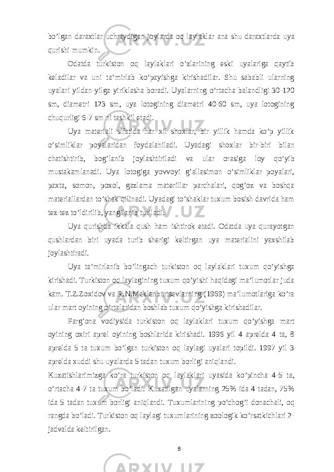 bo’lgan daraxtlar uchraydigan joylarda oq laylaklar ana shu daraxtlarda uya qurishi mumkin. Odatda turkiston oq laylaklari o’zlarining eski uyalariga qaytib keladilar va uni ta’mirlab ko’payishga kirishadilar. Shu sababli ularning uyalari yildan-yilga yiriklasha boradi. Uyalarning o’rtacha balandligi 30-120 sm, diametri 123 sm, uya lotogining diametri 40-60 sm, uya lotogining chuqurligi 6-7 sm ni tashkil etadi. Uya materiali sifatida har xil shoxlar, bir yillik hamda ko’p yillik o’simliklar poyalaridan foydalaniladi. Uyadagi shoxlar bir-biri bilan chatishtirib, bog’lanib joylashtiriladi va ular orasiga loy qo’yib mustakamlanadi. Uya lotogiga yovvoyi g’allasimon o’simliklar poyalari, paxta, somon, poxol, gazlama materillar parchalari, qog’oz va boshqa materiallardan to’shak qilinadi. Uyadagi to’shaklar tuxum bosish davrida ham tez-tez to’ldirilib, yangilanib turiladi. Uya qurishda ikkala qush ham ishtirok etadi. Odatda uya qurayotgan qushlardan biri uyada turib sherigi keltirgan uya materialini yaxshilab joylashtiradi. Uya ta’mirlanib bo’lingach turkiston oq laylaklari tuxum qo’yishga kirishadi. Turkiston oq laylagining tuxum qo’yishi haqidagi ma’lumotlar juda kam. T.Z.Zoxidov va R.N.Meklenburtsevlarning (1969) ma’lumotlariga ko’ra ular mart oyining o’rtalaridan boshlab tuxum qo’yishga kirishadilar. Farg’ona vodiysida turkiston oq laylaklari tuxum qo’yishga mart oyining oxiri aprel oyining boshlarida kirishadi. 1996 yil 4 aprelda 4 ta, 8 aprelda 5 ta tuxum bo’lgan turkiston oq laylagi uyalari topildi. 1997 yil 3 aprelda xuddi shu uyalarda 5 tadan tuxum borligi aniqlandi. Kuzatishlarimizga ko’ra turkiston oq laylaklari uyasida ko’pincha 4-5 ta, o’rtacha 4-7 ta tuxum bo’ladi. Kuzatilgan uyalarning 25% ida 4 tadan, 75% ida 5 tadan tuxum borligi aniqlandi. Tuxumlarining po’chog’i donachali, oq rangda bo’ladi. Turkiston oq laylagi tuxumlarining zoologik ko’rsatkichlari 2- jadvalda keltirilgan. 8 