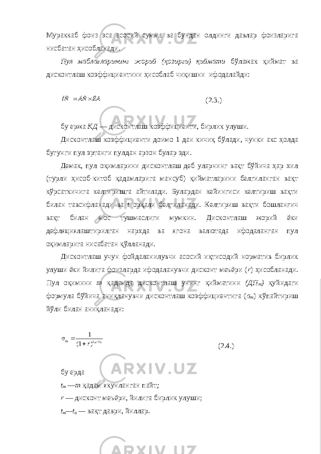 Мураккаб фоиз эса асосий сумма ва бундан олдинги давлар фоизларига нисбатан ҳисобланади. Пул маблағларининг жорий (ҳозирги) қиймати бўлажак қиймат ва дисконтлаш коэффициентини ҳисоблаб чиқишни ифодалайди:ÊÄ ÁÑ ÍÑ   ( 2.3. ) бу ержа КД — дисконтлаш коэффициенти, бирлик улуши. Дисконтлаш коэффициенти доимо 1 дан кичиқ бўлади, чунки акс ҳолда бугунги пул эртанги пулдан арзон булар эди. Демак, пул оқимларини дисконтлаш деб уларнинг вақт бўйича ҳар хил (турли ҳисоб-китоб қадамларига мансуб) қийматларини белгиланган вақт кўрсаткичига келтиришга айтилади. Булардан кейингиси келтириш вақти билан тавсифланади ва t орқали белгиланади . Келтириш вақти бошланғич вақт билан мос тушмаслиги мумкин. Дисконтлаш жорий ёки дефляциялаштирилган нархда ва ягона валютада ифодаланган пул оқимларига нисабатан қўлланади. Дисконтлаш учун фойдаланилувчи асосий иқтисодий норматив бирлик улуши ёки йилига фоизларда ифодаланувчи дисконт меъёри ( r ) ҳисобланади. Пул оқимини m қадамда дисконтлаш унинг қийматини (ДП т ) қуйидаги формула бўйича аниқланувчи дисконтлаш коэффициентига ( a m ) кўпайтириш йўли билан аниқланади: 0 ) 1( 1 t t m m r a    ( 2.4. ) бу ерда t m — т қадам якунланган пайт ; r — дисконт меъёри, йилига бирлик улуши; t m — t o — вақт даври, йиллар. 