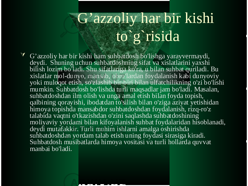 G’azzoliy har bir kishi to`g`risida  G’azzoliy har bir kishi ham suhbatdosh bo&#39;lishga yarayvermaydi, deydi. Shuning uchun suhbatdoshning sifat va xislatlarini yaxshi bilish lozim bo&#39;ladi. Shu sifatlariga ko&#39;ra, u bilan suhbat quriladi. Bu xislatlar mol-dunyo, mansab, obro&#39;lardan foydalanish kabi dunyoviy yoki muloqot etish, so&#39;zlashib bir-biri bilan ulfatchilikning o&#39;zi bo&#39;lishi mumkin. Suhbatdosh bo&#39;lishda turli maqsadlar jam bo&#39;ladi. Masalan, suhbatdoshdan ilm olish va unga amal etish bilan foyda topish, qalbining qorayishi, ibodatdan to&#39;silish bilan o&#39;ziga aziyat yetishidan himoya topishda mansabdor suhbatdoshdan foydalanish, rizq-ro&#39;z talabida vaqtni o&#39;tkazishdan o&#39;zini saqlashda suhbatdoshining moliyaviy yordami bilan kifoyalanish suhbat foydalaridan hisoblanadi, deydi mutafakkir. Turli muhim ishlarni amalga oshirishda suhbatdoshdan yordam talab etish uning foydasi sirasiga kiradi. Suhbatdosh musibatlarda himoya vositasi va turli hollarda quvvat manbai bo&#39;ladi. 