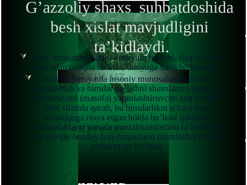 G’azzoliy shaxs suhbatdoshida besh xislat mavjudligini ta’kidlaydi.  Bular: suhbatdosh oqil; xushxulq bo&#39;lishi, fisq-fujur va bida’tdan uzoqda bo&#39;lishi, dunyoga xaris bo&#39;lmasligi.  G’azzoliy jamiyatda insoniy munosabatlar tizimida do’stlashish va birodar bo’lishni shaxslararo ijtimoiy distansiyani (masofa) yaqinlashtiruvchu eng kuchli omil sifatida qarab, bu birodarlikni o’zaro haq- huquqlarga rioya etgan holda bo’lishi ijtimoiy munosabatlarni yanada mustahkamlashini ta’kidlaydi. G’azzoliy bunday haq-huquqlarni tizimlashtirib bir necha turga bo’lgan. 