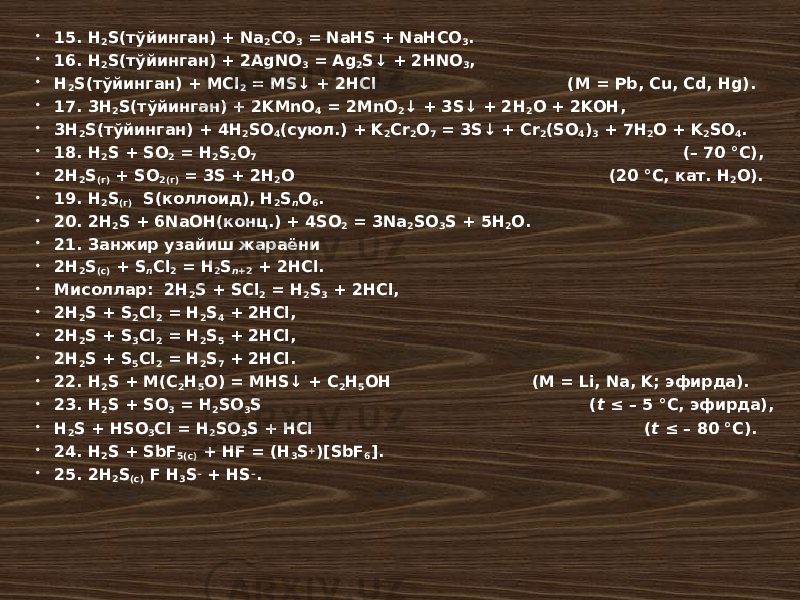  15. H 2 S(тўйинган) + Na 2 CO 3 = NaHS + NaHCO 3 .  16. H 2 S(тўйинган) + 2AgNO 3 = Ag 2 S↓ + 2HNO 3 ,  H 2 S(тўйинган) + MCl 2 = MS↓ + 2HCl (M = Pb, Cu, Cd, Hg).  17. 3H 2 S(тўйинган) + 2KMnO 4 = 2MnO 2 ↓ + 3S↓ + 2H 2 O + 2KOH,  3H 2 S(тўйинган) + 4H 2 SO 4 (суюл.) + K 2 Cr 2 O 7 = 3S↓ + Cr 2 (SO 4 ) 3 + 7H 2 O + K 2 SO 4 .  18. H 2 S + SO 2 = H 2 S 2 O 7 (– 70 °С),  2H 2 S (г) + SO 2(г) = 3S + 2H 2 O (20 °С, кат. H 2 O).  19. H 2 S (г) S(коллоид), H 2 S n O 6 .  20. 2H 2 S + 6NaOH(конц.) + 4SO 2 = 3Na 2 SO 3 S + 5H 2 O.  21. Занжир узайиш жараёни  2H 2 S (c) + S n Cl 2 = H 2 S n +2 + 2HCl.  Мисоллар: 2H 2 S + SCl 2 = H 2 S 3 + 2HCl,  2H 2 S + S 2 Cl 2 = H 2 S 4 + 2HCl,  2H 2 S + S 3 Cl 2 = H 2 S 5 + 2HCl,  2H 2 S + S 5 Cl 2 = H 2 S 7 + 2HCl.  22. H 2 S + M(C 2 H 5 O) = MHS↓ + C 2 H 5 OH (M = Li, Na, K; эфирда).  23. H 2 S + SO 3 = H 2 SO 3 S ( t ≤ – 5 °С, эфирда),  H 2 S + HSO 3 Cl = H 2 SO 3 S + HCl ( t ≤ – 80 °С).  24. H 2 S + SbF 5(c) + HF = (H 3 S + )[SbF 6 ].  25. 2H 2 S (c) F H 3 S – + HS – . 
