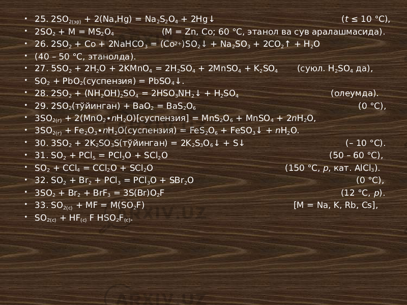  25. 2SO 2(эр) + 2(Na,Hg) = Na 2 S 2 O 4 + 2Hg↓ ( t ≤ 10 °С),  2SO 2 + M = MS 2 O 4 (M = Zn, Co; 60 °С, этанол ва сув аралашмасида).  26. 2SO 2 + Co + 2NaHCO 3 = (Co 2+ )SO 2 ↓ + Na 2 SO 3 + 2CO 2 ↑ + H 2 O  (40 – 50 °С, этанолда).  27. 5SO 2 + 2H 2 O + 2KMnO 4 = 2H 2 SO 4 + 2MnSO 4 + K 2 SO 4 (суюл. H 2 SO 4 да),  SO 2 + PbO 2 (суспензия) = PbSO 4 ↓.  28. 2SO 2 + (NH 2 OH) 2 SO 4 = 2HSO 3 NH 2 ↓ + H 2 SO 4 (олеумда).  29. 2SO 2 (тўйинган) + BaO 2 = BaS 2 O 6 (0 °С),  3SO 2(г) + 2(MnO 2 ∙ n H 2 O)[суспензия] = MnS 2 O 6 + MnSO 4 + 2 n H 2 O,  3SO 2(г) + Fe 2 O 3 ∙ n H 2 O(суспензия) = FeS 2 O 6 + FeSO 3 ↓ + n H 2 O.  30. 3SO 2 + 2K 2 SO 3 S(тўйинган) = 2K 2 S 3 O 6 ↓ + S↓ (– 10 °С).  31. SO 2 + PCl 5 = PCl 3 O + SCl 2 O (50 – 60 °С),  SO 2 + CCl 4 = CCl 2 O + SCl 2 O (150 °С, p , кат. AlCl 3 ).  32. SO 2 + Br 2 + PCl 3 = PCl 3 O + SBr 2 O (0 °С),  3SO 2 + Br 2 + BrF 3 = 3S(Br)O 2 F (12 °С, p ).  33. SO 2(c) + MF = M(SO 2 F) [M = Na, K, Rb, Cs],  SO 2(c) + HF (c) F HSO 2 F (c) . 