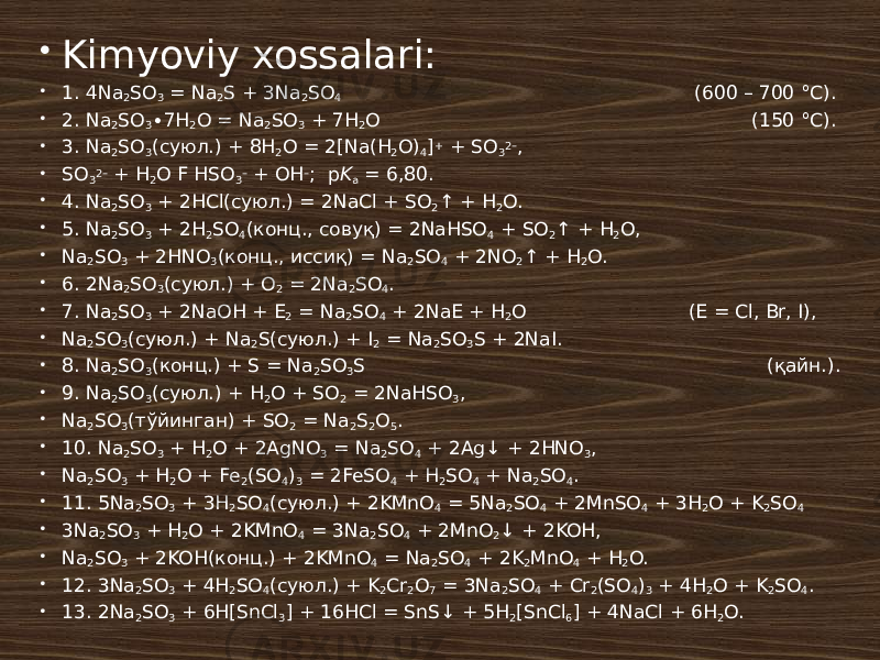  Kimyoviy xossalari:  1. 4Na 2 SO 3 = Na 2 S + 3Na 2 SO 4 (600 – 700 °C).  2. Na 2 SO 3 ∙7H 2 O = Na 2 SO 3 + 7H 2 O (150 °C).  3. Na 2 SO 3 (суюл.) + 8H 2 O = 2[Na(H 2 O) 4 ] + + SO 3 2– ,  SO 3 2– + H 2 O F HSO 3 – + OH – ; p K a = 6,80.  4. Na 2 SO 3 + 2HCl(суюл.) = 2NaCl + SO 2 ↑ + H 2 O.  5. Na 2 SO 3 + 2H 2 SO 4 (конц., совуқ) = 2NaHSO 4 + SO 2 ↑ + H 2 O,  Na 2 SO 3 + 2HNO 3 (конц., иссиқ) = Na 2 SO 4 + 2NO 2 ↑ + H 2 O.  6. 2Na 2 SO 3 (суюл.) + O 2 = 2Na 2 SO 4 .  7. Na 2 SO 3 + 2NaOH + E 2 = Na 2 SO 4 + 2NaE + H 2 O (E = Cl, Br, I),  Na 2 SO 3 (суюл.) + Na 2 S(суюл.) + I 2 = Na 2 SO 3 S + 2NaI.  8. Na 2 SO 3 (конц.) + S = Na 2 SO 3 S (қайн.).  9. Na 2 SO 3 (суюл.) + H 2 O + SO 2 = 2NaHSO 3 ,  Na 2 SO 3 (тўйинган) + SO 2 = Na 2 S 2 O 5 .  10. Na 2 SO 3 + H 2 O + 2AgNO 3 = Na 2 SO 4 + 2Ag↓ + 2HNO 3 ,  Na 2 SO 3 + H 2 O + Fe 2 (SO 4 ) 3 = 2FeSO 4 + H 2 SO 4 + Na 2 SO 4 .  11. 5Na 2 SO 3 + 3H 2 SO 4 (суюл.) + 2KMnO 4 = 5Na 2 SO 4 + 2MnSO 4 + 3H 2 O + K 2 SO 4  3Na 2 SO 3 + H 2 O + 2KMnO 4 = 3Na 2 SO 4 + 2MnO 2 ↓ + 2KOH,  Na 2 SO 3 + 2KOH(конц.) + 2KMnO 4 = Na 2 SO 4 + 2K 2 MnO 4 + H 2 O.  12. 3Na 2 SO 3 + 4H 2 SO 4 (суюл.) + K 2 Cr 2 O 7 = 3Na 2 SO 4 + Cr 2 (SO 4 ) 3 + 4H 2 O + K 2 SO 4 .  13. 2Na 2 SO 3 + 6H[SnCl 3 ] + 16HCl = SnS↓ + 5H 2 [SnCl 6 ] + 4NaCl + 6H 2 O. 