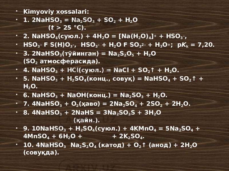  Kimyoviy xossalari:  1. 2NaHSO 3 = Na 2 SO 3 + SO 2 + H 2 O ( t > 25 °C).  2. NaHSO 4 (суюл.) + 4H 2 O = [Na(H 2 O) 4 ] + + HSO 3 – ,  HSO 3 – F S(H)O 3 – , HSO 3 – + H 2 O F SO 3 2– + H 3 O + ; p K k = 7,20.  3. 2NaHSO 3 (тўйинган) = Na 2 S 2 O 5 + H 2 O (SO 2 атмосферасида).  4. NaHSO 3 + HCl(суюл.) = NaCl + SO 2 ↑ + H 2 O.  5. NaHSO 3 + H 2 SO 4 (конц., совуқ) = NaHSO 4 + SO 2 ↑ + H 2 O.  6. NaHSO 3 + NaOH(конц.) = Na 2 SO 3 + H 2 O.  7. 4NaHSO 3 + O 2 (ҳаво) = 2Na 2 SO 4 + 2SO 2 + 2H 2 O.  8. 4NaHSO 3 + 2NaHS = 3Na 2 SO 3 S + 3H 2 O (қайн.).  9. 10NaHSO 3 + H 2 SO 4 (суюл.) + 4KMnO 4 = 5Na 2 SO 4 + 4MnSO 4 + 6H 2 O + + 2K 2 SO 4 .  10. 4NaHSO 3 Na 2 S 2 O 4 (катод) + O 2 ↑ (анод) + 2H 2 O (совуқда). 