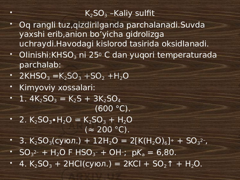  K 2 SO 3 –Kaliy sulfit  Oq rangli tuz,qizdirilganda parchalanadi.Suvda yaxshi erib,anion bo’yicha gidrolizga uchraydi.Havodagi kislorod tasirida oksidlanadi.  Olinishi:KHSO 3 ni 25 0 C dan yuqori temperaturada parchalab:  2KHSO 3 =K 2 SO 3 +SO 2 +H 2 O  Kimyoviy xossalari:   1. 4K 2 SO 3 = K 2 S + 3K 2 SO 4 (600 °C).  2. K 2 SO 3 ∙H 2 O = K 2 SO 3 + H 2 O (≈ 200 °C).  3. K 2 SO 3 (суюл.) + 12H 2 O = 2[K(H 2 O) 6 ] + + SO 3 2– ,  SO 3 2– + H 2 O F HSO 3 – + OH – ; p K a = 6,80.  4. K 2 SO 3 + 2HCl(суюл.) = 2KCl + SO 2 ↑ + H 2 O. 