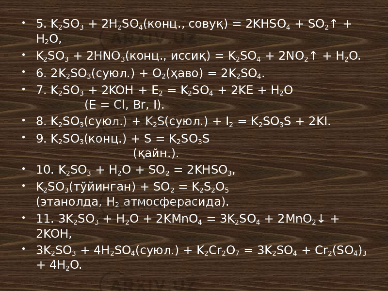  5. K 2 SO 3 + 2H 2 SO 4 (конц., совуқ) = 2KHSO 4 + SO 2 ↑ + H 2 O,  K 2 SO 3 + 2HNO 3 (конц., иссиқ) = K 2 SO 4 + 2NO 2 ↑ + H 2 O.  6. 2K 2 SO 3 (суюл.) + O 2 (ҳаво) = 2K 2 SO 4 .  7. K 2 SO 3 + 2KOH + E 2 = K 2 SO 4 + 2KE + H 2 O (E = Cl, Br, I).  8. K 2 SO 3 (суюл.) + K 2 S(суюл.) + I 2 = K 2 SO 3 S + 2KI.  9. K 2 SO 3 (конц.) + S = K 2 SO 3 S (қайн.).  10. K 2 SO 3 + H 2 O + SO 2 = 2KHSO 3 ,  K 2 SO 3 (тўйинган) + SO 2 = K 2 S 2 O 5 (этанолда, H 2 атмосферасида).  11. 3K 2 SO 3 + H 2 O + 2KMnO 4 = 3K 2 SO 4 + 2MnO 2 ↓ + 2KOH,  3K 2 SO 3 + 4H 2 SO 4 (суюл.) + K 2 Cr 2 O 7 = 3K 2 SO 4 + Cr 2 (SO 4 ) 3 + 4H 2 O. 