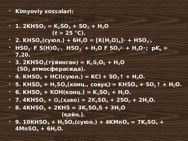  Kimyoviy xossalari:  1. 2KHSO 3 = K 2 SO 3 + SO 2 + H 2 O ( t > 25 °C).  2. KHSO 4 (суюл.) + 6H 2 O = [K(H 2 O) 6 ] + + HSO 3 – ,  HSO 3 – F S(H)O 3 – , HSO 3 – + H 2 O F SO 3 2– + H 3 O + ; p K k = 7,20.  3. 2KHSO 3 (тўйинган) = K 2 S 2 O 5 + H 2 O (SO 2 атмосферасида).  4. KHSO 3 + HCl(суюл.) = KCl + SO 2 ↑ + H 2 O.  5. KHSO 3 + H 2 SO 4 (конц., совуқ) = KHSO 4 + SO 2 ↑ + H 2 O.  6. KHSO 3 + KOH(конц.) = K 2 SO 3 + H 2 O.  7. 4KHSO 3 + O 2 (ҳаво) = 2K 2 SO 4 + 2SO 2 + 2H 2 O.  8. 4KHSO 3 + 2KHS = 3K 2 SO 3 S + 3H 2 O (қайн.).  9. 10KHSO 3 + H 2 SO 4 (суюл.) + 4KMnO 4 = 7K 2 SO 4 + 4MnSO 4 + 6H 2 O. 