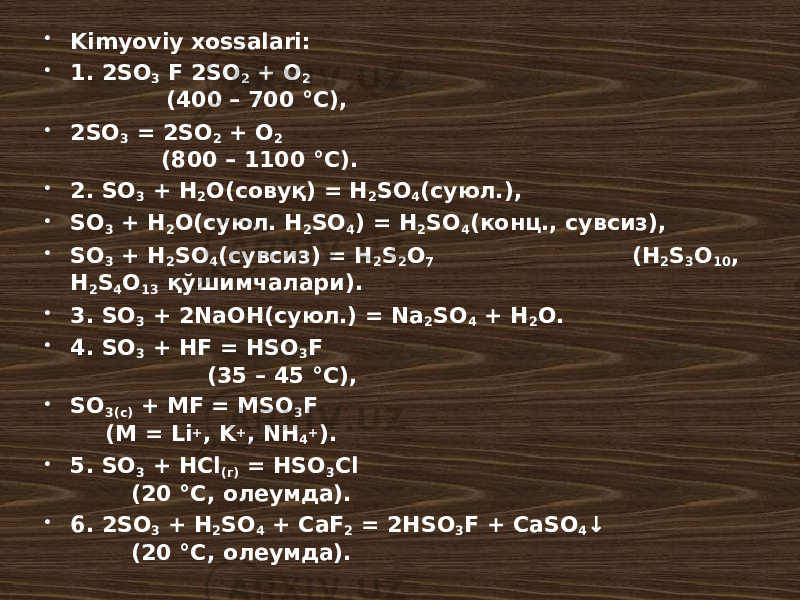  Kimyoviy xossalari:  1. 2SO 3 F 2SO 2 + O 2 (400 – 700 °C),  2SO 3 = 2SO 2 + O 2 (800 – 1100 °C).  2. SO 3 + H 2 O(совуқ) = H 2 SO 4 (суюл.),  SO 3 + H 2 O(суюл. H 2 SO 4 ) = H 2 SO 4 (конц., сувсиз),  SO 3 + H 2 SO 4 (сувсиз) = H 2 S 2 O 7 (H 2 S 3 O 10 , H 2 S 4 O 13 қўшимчалари).  3. SO 3 + 2NaOH(суюл.) = Na 2 SO 4 + H 2 O.  4. SO 3 + HF = HSO 3 F (35 – 45 °C),  SO 3(c) + MF = MSO 3 F (M = Li + , K + , NH 4 + ).  5. SO 3 + HCl (г) = HSO 3 Cl (20 °C, олеумда).  6. 2SO 3 + H 2 SO 4 + CaF 2 = 2HSO 3 F + CaSO 4 ↓ (20 °C, олеумда). 