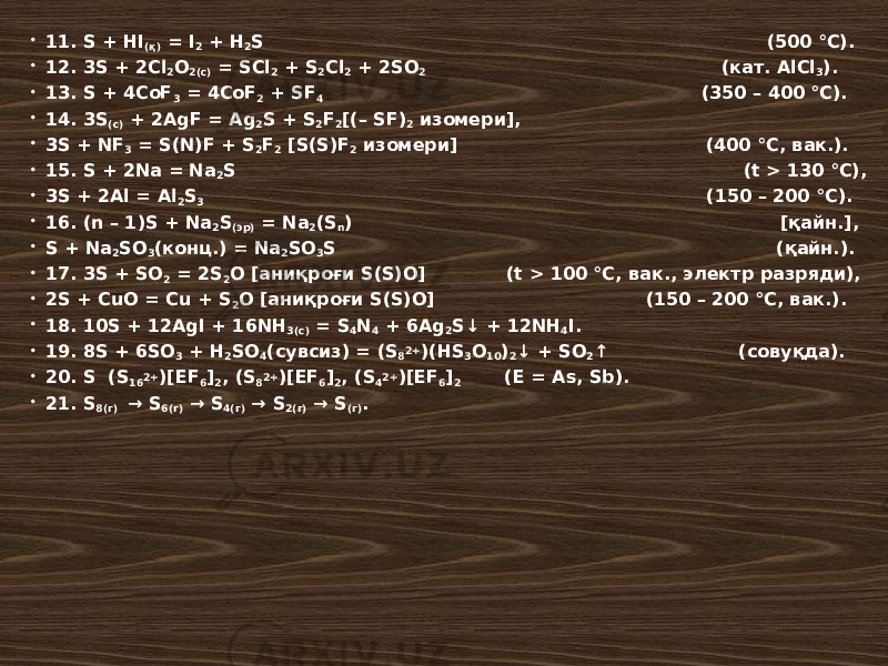  11. S + HI (қ) = I 2 + H 2 S (500 °С).  12. 3S + 2Cl 2 O 2(c) = SCl 2 + S 2 Cl 2 + 2SO 2 (кат. AlCl 3 ).  13. S + 4CoF 3 = 4CoF 2 + SF 4 (350 – 400 °С).  14. 3S (c) + 2AgF = Ag 2 S + S 2 F 2 [(– SF) 2 изомери],  3S + NF 3 = S(N)F + S 2 F 2 [S(S)F 2 изомери] (400 °С, вак.).  15. S + 2Na = Na 2 S (t > 130 °С),  3S + 2Al = Al 2 S 3 (150 – 200 °С).  16. (n – 1)S + Na 2 S (эр) = Na 2 (S n ) [қайн.],  S + Na 2 SO 3 (конц.) = Na 2 SO 3 S (қайн.).  17. 3S + SO 2 = 2S 2 O [аниқроғи S(S)O] (t > 100 °С, вак., электр разряди),  2S + CuO = Cu + S 2 O [аниқроғи S(S)O] (150 – 200 °С, вак.).  18. 10S + 12AgI + 16NH 3(c) = S 4 N 4 + 6Ag 2 S↓ + 12NH 4 I.  19. 8S + 6SO 3 + H 2 SO 4 (сувсиз) = (S 8 2+ )(HS 3 O 10 ) 2 ↓ + SO 2 ↑ (совуқда).  20. S (S 16 2+ )[EF 6 ] 2 , (S 8 2+ )[EF 6 ] 2 , (S 4 2+ )[EF 6 ] 2 (E = As, Sb).  21. S 8(г) → S 6(г) → S 4(г) → S 2(г) → S (г) . 