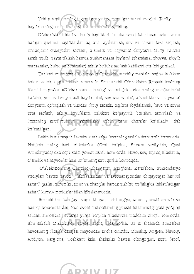  Tabiiy boyliklarning tugaydigan va tagamaydigan turlari mavjud. Tabiiy boyliklarning turlari haqidagi malumotlarni esga oling. O’zbekiston tabiati va tabiiy boyliklarini muhofaza qilish - inson uchun zarur bo’lgan qazilma boyliklardan oqilona foydalanish, suv va havoni toza saqlash, tuproqlarni eroziyadan saqlash, o’simlik va hayvonot dunyosini tabiiy holicha asrab qolib, qayta tiklash hamda xushmanzara joylarni (sharshara, shovva, ajoyib manzaralar, buloq va boshqalar) tabiiy holicha saqlash kabilarni o’z ichiga oladi. Tabiatni muhofaza qilish avvalo O’zbekiston tabiiy muxitini sof va ko’rkam holda saqlab, qayta tiklash bemakdir. Shu sababli O’zbekiston Respublikasining Konstitutsiyasida «O’zbekistonda hozirgi va kelajak avlodlarning manfaatlarini ko’zlab, yer ust iva yer osti boyliklarini, suv resurslarini, o’simliklar va hayvonot dunyosini qo’riqlash va ulardan ilmiy asosda, oqilona foydalanish, havo va suvni toza saqlash, tabiiy boyliklarni uzluksiz ko’paytirib borishni taminlash va insonning atrof-muhitini yaxshilash uchun zarur choralar ko’riladi», deb ko’rsatilgan. Lekin hozir respublikamizda tabiatiga insonning tasiri tobora ortib bormoqda. Natijada uning bazi o’lkalarida (Orol bo’yida, Surxon vodiysida, Quyi Amudaryoda) ekologik xolat yomonlashib bormoqda. Havo, suv, tuproq ifloslanib, o’simlik va hayvonlar bazi turlarining soni qirilib bormoqda. O’zbekistonning Chirchiq-Ohangaron, Farg’ona, Zarafshon, Surxondaryo vodiylari havosi zavod - fabrikalaridan va avtotransportdan chiqayotgan har xil zaxarli gazlar, qurumlar, tutun va changlar hamda qishloq xo’jaligida ishlatiladigan zaharli kimviy moddalar bilan ifloslanmoqda. Respublikamizda joylashgan kimyo, metallurgiya, sement, mashinasozlik va boshqa korxonalardagi tozalovchi inshootlarning yaxshi ishlamasligi yoki yo’qligi sababli atmosfera havosiga yiliga ko’plab ifloslovchi moddalar chiqib ketmoqda. Shu sababli O’zbekiston havosi ancha iflos bo’lib, 31 ta shaharda atmosfera havosining ifloslik darajasi meyoridan ancha ortiqdir. Olmaliq, Angren, Navoiy, Andijon, Farg’ona, Toshkent kabi shaharlar havosi oltingugurt, azot, fenol, 