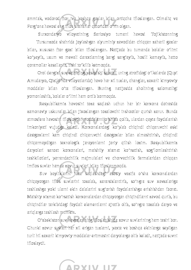 ammiak, vodorod ftor iva boshqa gazlar bilan ortiqcha ifloslangan. Olmaliq va Farg’ona havosi eng iflos shaharlar qatoridan o’rin olgan. Surxondaryo viloyatining Sariosiyo tumani havosi Tojikistonning Tursunzoda shahrida joylashgan alyuminiy zavodidan chiqqan zaharli gazlar bilan, xususan ftor gazi bilan ifloslangan. Natijada bu tumanda bolalar o’limi ko’payib, uzum va mevali daraxtlarning bargi sarg’ayib, hosili kamayib, hatto qoramollar kasallanib, tishi to’kilib ketmoqda. Orol dengizi suv sathining pasayishi sababli uning atrofidagi o’lkalarda (Quyi Amudaryo, Qizilo’rda viloyatlarida) havo har xil tuzlar, changlar, zaxarli kimyoviy moddalar bilan o’ta ifloslangan. Buning natijasida aholining salomatligi yomonlashib, bolalar o’limi ham ortib bormoqda. Respublikamiz havosini toza saqlash uchun har bir korxona doirasida zamonaviy uskunalar bilan jixozlangan tozalovchi inshootlar qurish zarur. Bunda atmosfera havosini ifloslovchi moddalarni o’shlab qolib, ulardan qayta foydalanish imkoniyati vujudga keladi. Korxonalardagi ko’plab chiqindi chiqaruvchi eski dastgoxlarni kam chiqindi chiqaruvchi dastgoxlar bilan almashtirish, chiqindi chiqarmaydigan texnologik jarayonlarni joriy qilish lozim. Respublikamiz daryolari sanoat korxonalari, maishiiy xizmat ko’rsatish, sog’lomlashtirish tashkilotlari, parrandachilik majmuialari va chorvachilik fermalaridan chiqqan imflos suvlar hamda zovur suvlari bilan ifloslanmoqda. Suv boyliklarini toza saqlashdagi asosiy vazifa o’sha korxonalardan chiqayotgan iflos suvlarini tozalab, zararsizlantirib, so’ngra suv xavzalariga tashlashga yoki ularni ekin dalalarini sug’orish foydalanishga erishishdan iborat. Maishiy xizmat ko’rsatish korxonalardan chiqayotgan chiqindilarni zavod qurib, bu chiqindilar tarkibidagi foydali elementlarni ajratib olib, so’ngra tozalab daryo va ariqlarga tashlash mumkin. O’zbekiston suv havzalarining ifloslanishida zovur suvlarining ham tasiri bor. Chunki zovur suvlari har xil erigan tuzlarni, paxta va boshqa ekinlarga sepilgan turli hil zaxarli kimyoviy moddalar eritmasini daryolarga olib keladi, natijada suvni ifloslaydi. 