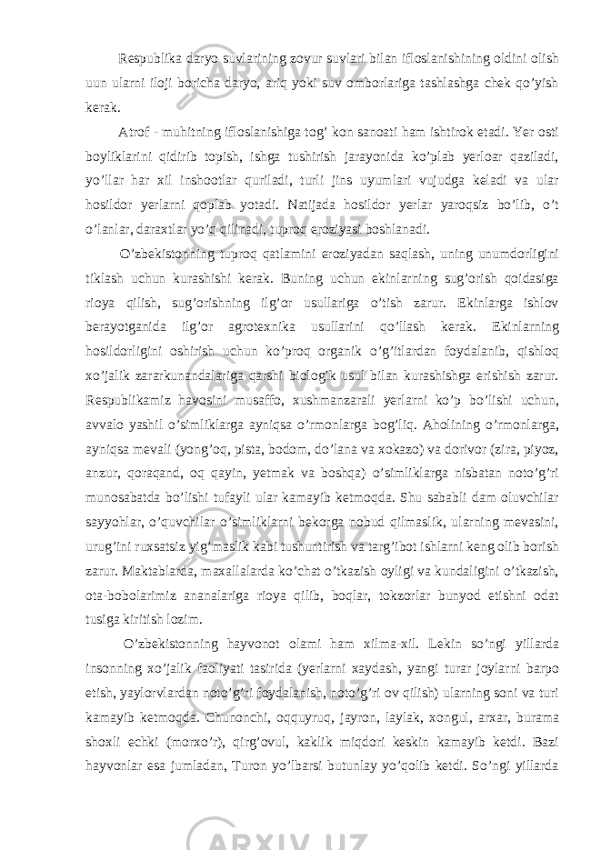  Respublika daryo suvlarining zovur suvlari bilan ifloslanishining oldini olish uun ularni iloji boricha daryo, ariq yoki suv omborlariga tashlashga chek qo’yish kerak. Atrof - muhitning ifloslanishiga tog’ kon sanoati ham ishtirok etadi. Yer osti boyliklarini qidirib topish, ishga tushirish jarayonida ko’plab yerloar qaziladi, yo’llar har xil inshootlar quriladi, turli jins uyumlari vujudga keladi va ular hosildor yerlarni qoplab yotadi. Natijada hosildor yerlar yaroqsiz bo’lib, o’t o’lanlar, daraxtlar yo’q qilinadi, tuproq eroziyasi boshlanadi. O’zbekistonning tuproq qatlamini eroziyadan saqlash, uning unumdorligini tiklash uchun kurashishi kerak. Buning uchun ekinlarning sug’orish qoidasiga rioya qilish, sug’orishning ilg’or usullariga o’tish zarur. Ekinlarga ishlov berayotganida ilg’or agrotexnika usullarini qo’llash kerak. Ekinlarning hosildorligini oshirish uchun ko’proq organik o’g’itlardan foydalanib, qishloq xo’jalik zararkunandalariga qarshi biologik usul bilan kurashishga erishish zarur. Respublikamiz havosini musaffo, xushmanzarali yerlarni ko’p bo’lishi uchun, avvalo yashil o’simliklarga ayniqsa o’rmonlarga bog’liq. Aholining o’rmonlarga, ayniqsa mevali (yong’oq, pista, bodom, do’lana va xokazo) va dorivor (zira, piyoz, anzur, qoraqand, oq qayin, yetmak va boshqa) o’simliklarga nisbatan noto’g’ri munosabatda bo’lishi tufayli ular kamayib ketmoqda. Shu sababli dam oluvchilar sayyohlar, o’quvchilar o’simliklarni bekorga nobud qilmaslik, ularning mevasini, urug’ini ruxsatsiz yig’maslik kabi tushuntirish va targ’ibot ishlarni keng olib borish zarur. Maktablarda, maxallalarda ko’chat o’tkazish oyligi va kundaligini o’tkazish, ota-bobolarimiz ananalariga rioya qilib, boqlar, tokzorlar bunyod etishni odat tusiga kiritish lozim. O’zbekistonning hayvonot olami ham xilma-xil. Lekin so’ngi yillarda insonning xo’jalik faoliyati tasirida (yerlarni xaydash, yangi turar joylarni barpo etish, yaylorvlardan noto’g’ri foydalanish, noto’g’ri ov qilish) ularning soni va turi kamayib ketmoqda. Chunonchi, oqquyruq, jayron, laylak, xongul, arxar, burama shoxli echki (morxo’r), qirg’ovul, kaklik miqdori keskin kamayib ketdi. Bazi hayvonlar esa jumladan, Turon yo’lbarsi butunlay yo’qolib ketdi. So’ngi yillarda 