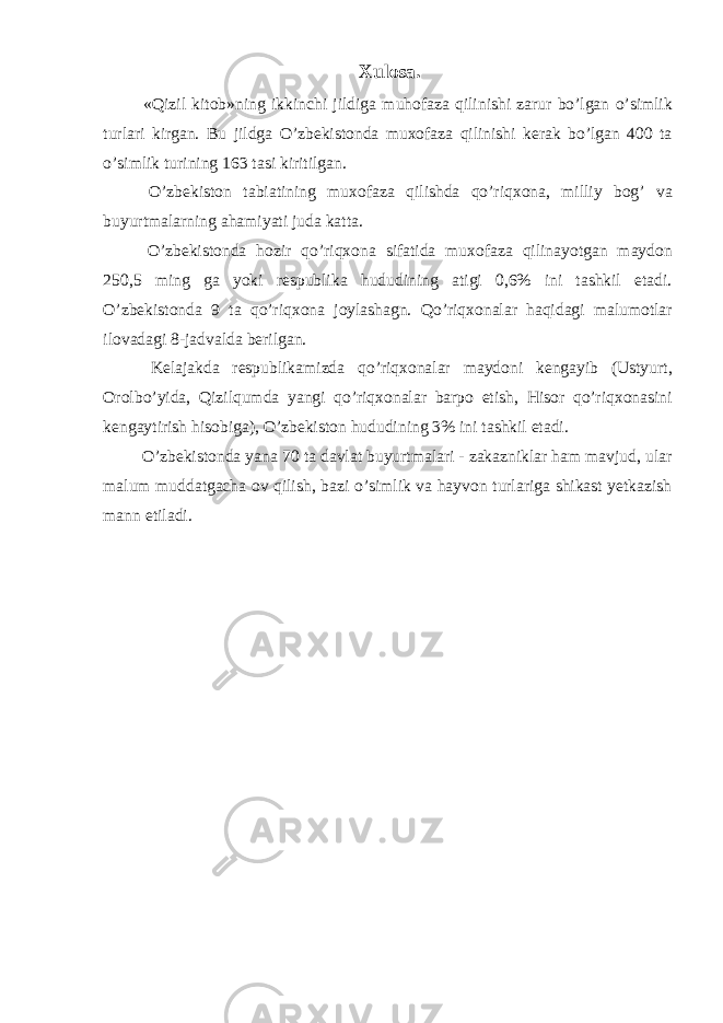 Xulosa. «Qizil kitob»ning ikkinchi jildiga muhofaza qilinishi zarur bo’lgan o’simlik turlari kirgan. Bu jildga O’zbekistonda muxofaza qilinishi kerak bo’lgan 400 ta o’simlik turining 163 tasi kiritilgan. O’zbekiston tabiatining muxofaza qilishda qo’riqxona, milliy bog’ va buyurtmalarning ahamiyati juda katta. O’zbekistonda hozir qo’riqxona sifatida muxofaza qilinayotgan maydon 250,5 ming ga yoki respublika hududining atigi 0,6% ini tashkil etadi. O’zbekistonda 9 ta qo’riqxona joylashagn. Qo’riqxonalar haqidagi malumotlar ilovadagi 8-jadvalda berilgan. Kelajakda respublikamizda qo’riqxonalar maydoni kengayib (Ustyurt, Orolbo’yida, Qizilqumda yangi qo’riqxonalar barpo etish, Hisor qo’riqxonasini kengaytirish hisobiga), O’zbekiston hududining 3% ini tashkil etadi. O’zbekistonda yana 70 ta davlat buyurtmalari - zakazniklar ham mavjud, ular malum muddatgacha ov qilish, bazi o’simlik va hayvon turlariga shikast yetkazish mann etiladi. 