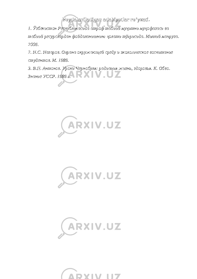 Foydalaniladigan adabiyotlar ro’yxati. 1. Ўзбекистон Республикасида атроф табиий муҳитни муҳофазаси ва табиий ресурслардан фойдаланишнинг ҳолати тўғрисида . Миллий маъруза . 2006. 2. Н.С. Назаров. Охрана окружающей среду и экологическое воспитание студентов. М. 1989. 3. В.П. Антонов. Уроки Чернобуля: радиация жизнь, здоровья. К. Обво. Знание УССР. 1989 г. 