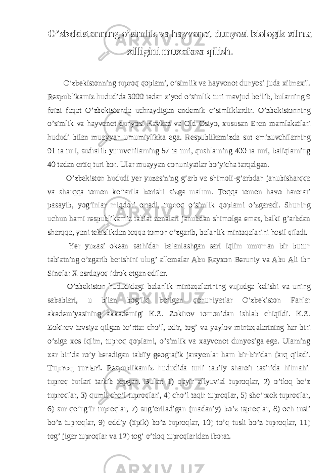 O’zbekistonning o’simlik va hayvonot dunyosi biologik xilma xilligini muxofaza qilish. O’zbekistonning tuproq qoplami, o’simlik va hayvonot dunyosi juda xilmaxil. Respublikamiz hududida 3000 tadan ziyod o’simlik turi mavjud bo’lib, bularning 9 foizi faqat O’zbekistonda uchraydigan endemik o’simliklardir. O’zbekistonning o’simlik va hayvonot dunyosi Kavkaz va Old Osiyo, xususan Eron mamlakatlari hududi bilan muayyan umumiylikka ega. Respublikamizda sut emizuvchilarning 91 ta turi, sudralib yuruvchilarning 57 ta turi, qushlarning 400 ta turi, baliqlarning 40 tadan ortiq turi bor. Ular muayyan qonuniyatlar bo’yicha tarqalgan. O’zbekiston hududi yer yuzasining g’arb va shimoli-g’arbdan janubisharqqa va sharqqa tomon ko’tarila borishi sizga malum. Toqqa tomon havo harorati pasayib, yog’inlar miqdori ortadi, tuproq o’simlik qoplami o’zgaradi. Shuning uchun hami respublikamiz tabiat zonalari janubdan shimolga emas, balki g’arbdan sharqqa, yani tekislikdan toqqa tomon o’zgarib, balanlik mintaqalarini hosil qiladi. Yer yuzasi okean sathidan balanlashgan sari iqlim umuman bir butun tabiatning o’zgarib borishini ulug’ allomalar Abu Rayxon Beruniy va Abu Ali ibn Sinolar X asrdayoq idrok etgan edilar. O’zbekiston hududidagi balanlik mintaqalarining vujudga kelishi va uning sabablari, u bilan bog’liq bo’lgan qonuniyatlar O’zbekiston Fanlar akademiyasining akkademigi K.Z. Zokirov tomonidan ishlab chiqildi. K.Z. Zokirov tavsiya qilgan to’rtta: cho’l, adir, tog’ va yaylov mintaqalarining har biri o’ziga xos iqlim, tuproq qoplami, o’simlik va xayvonot dunyosiga ega. Ularning xar birida ro’y beradigan tabiiy geografik jarayonlar ham bir-biridan farq qiladi. Tuproq turlari. Respublikamiz hududida turli tabiiy sharoit tasirida hilmahil tuproq turlari tarkib topgan. Bular: 1) qayir allyuvial tuproqlar, 2) o’tloq bo’z tuproqlar, 3) qumli cho’l tuproqlari, 4) cho’l taqir tuproqlar, 5) sho’rxok tuproqlar, 6) sur-qo’ng’ir tuproqlar, 7) sug’oriladigan (madaniy) bo’z tsproqlar, 8) och tusli bo’z tuproqlar, 9) oddiy (tipik) bo’z tuproqlar, 10) to’q tusli bo’z tuproqlar, 11) tog’ jigar tuproqlar va 12) tog’ o’tloq tuproqlaridan iborat. 