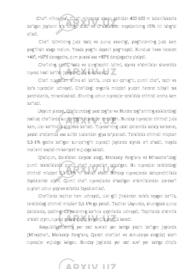 Cho’l mintaqasi. Cho’l mintaqasi okean sathidan 400-500 m balanlikkacha bo’lgan joylarni o’z ichiga oladi va O’zbekiston maydonining 70% ini ishg’ol qiladi. Cho’l iqlimining juda issiq va quruq ekanligi, yog’inlarning juda kam yog’ilishi sizga malum. Yozda yog’in deyarli yog’maydi. Kunduzi havo harorati +45 0 , +50 0 S daragacha, qum yuzasi esa +80 0 S darajagacha qiziydi. Cho’lning qattiq, issiq va qurg’oqchil iqlimi, siyrak o’simliklar sharoitida tuproq hosil bo’lish jarayoni juda sust boradi. Cho’l tuproqlari xilma-xil bo’lib, unda sur-qo’ng’ir, qumli cho’l, taqir va bo’z tuproqlar uchraydi. Cho’ldagi organik miqdori yuqori harorat tufayli tez parchalanib, mineralashadi. Shuning uchun tuproqlar tarkibida chirindi ancha kam bo’ladi. Ustyurt platosi, Qizilqumdagi past tog’lar va Nurota tog’larining etaklaridagi toshloq cho’llarda sur-qo’ng’ir tuproqlar tarqalgan. Bunday tuproqlar chirindi juda kam, ular ko’rincha sho’rtob bo’ladi. Tuproo’ning ustki qatlamida kalsiy karbonat, pastki o’atlamida esa sulfat tuzlaridan gips to’planadi. Tarkibida chirindi miqdori 0,3-1% gacha bo’lgan sur-qo’ng’ir tuproqli joylarda siyrak o’t o’sadi, mayda mollarni boqish imkoniyati vujudga keladi. Qizilqum, Zarafshon daryosi etagi, Markaziy Farg’ona va Mirzacho’ldagi qumli tekisliklarda qumli cho’l tuproqlari tarqalgan. Bu tuproqlar tarkibidagi chirindi miqdori 0,3-0,6% ni tashkil etadi. Bunday tuproqlarda dehqonchilikda foydalanish qiyin. Qumli cho’l tuproqlarda o’sadigan o’simliklardan qorako’l quylari uchun yaylov sifatida foydalaniladi. Cho’llarda taqirlar ham uchraydi, ular gili jinslardan tarkib topgan bo’lib, tarkibidagi chirindi miqdori 0,5-1% ga yetadi. Taqirlar Usyurtda, shunigdek quruq deltalarda, qadimgi daryolarning ko’hna qayirlarda uchraydi. Taqirlarda o’simlik o’sishi qiyin, tuproq yuzasi qattiq va yorilib-yorilib ketadi. Respublikamizning yer osti suvlari yer betiga yaqin bo’lgan joylarda (Mirzacho’l, Markaziy Farg’ona, Qarshi cho’llari va Amudaryo etagida) sho’r tuproqlar vujudga kelgan. Bunday joylarda yer osti suvi yer betiga chiqib 