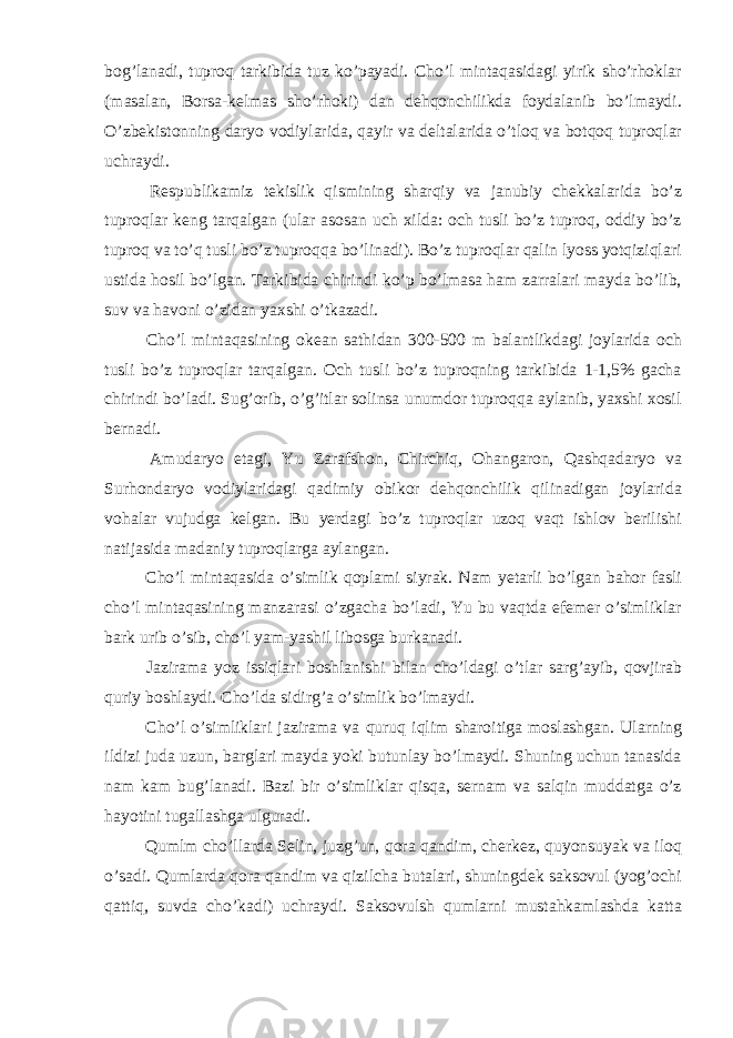 bog’lanadi, tuproq tarkibida tuz ko’payadi. Cho’l mintaqasidagi yirik sho’rhoklar (masalan, Borsa-kelmas sho’rhoki) dan dehqonchilikda foydalanib bo’lmaydi. O’zbekistonning daryo vodiylarida, qayir va deltalarida o’tloq va botqoq tuproqlar uchraydi. Respublikamiz tekislik qismining sharqiy va janubiy chekkalarida bo’z tuproqlar keng tarqalgan (ular asosan uch xilda: och tusli bo’z tuproq, oddiy bo’z tuproq va to’q tusli bo’z tuproqqa bo’linadi). Bo’z tuproqlar qalin lyoss yotqiziqlari ustida hosil bo’lgan. Tarkibida chirindi ko’p bo’lmasa ham zarralari mayda bo’lib, suv va havoni o’zidan yaxshi o’tkazadi. Cho’l mintaqasining okean sathidan 300-500 m balantlikdagi joylarida och tusli bo’z tuproqlar tarqalgan. Och tusli bo’z tuproqning tarkibida 1-1,5% gacha chirindi bo’ladi. Sug’orib, o’g’itlar solinsa unumdor tuproqqa aylanib, yaxshi xosil bernadi. Amudaryo etagi, Yu Zarafshon, Chirchiq, Ohangaron, Qashqadaryo va Surhondaryo vodiylaridagi qadimiy obikor dehqonchilik qilinadigan joylarida vohalar vujudga kelgan. Bu yerdagi bo’z tuproqlar uzoq vaqt ishlov berilishi natijasida madaniy tuproqlarga aylangan. Cho’l mintaqasida o’simlik qoplami siyrak. Nam yetarli bo’lgan bahor fasli cho’l mintaqasining manzarasi o’zgacha bo’ladi, Yu bu vaqtda efemer o’simliklar bark urib o’sib, cho’l yam-yashil libosga burkanadi. Jazirama yoz issiqlari boshlanishi bilan cho’ldagi o’tlar sarg’ayib, qovjirab quriy boshlaydi. Cho’lda sidirg’a o’simlik bo’lmaydi. Cho’l o’simliklari jazirama va quruq iqlim sharoitiga moslashgan. Ularning ildizi juda uzun, barglari mayda yoki butunlay bo’lmaydi. Shuning uchun tanasida nam kam bug’lanadi. Bazi bir o’simliklar qisqa, sernam va salqin muddatga o’z hayotini tugallashga ulguradi. Qumlm cho’llarda Selin, juzg’un, qora qandim, cherkez, quyonsuyak va iloq o’sadi. Qumlarda qora qandim va qizilcha butalari, shuningdek saksovul (yog’ochi qattiq, suvda cho’kadi) uchraydi. Saksovulsh qumlarni mustahkamlashda katta 