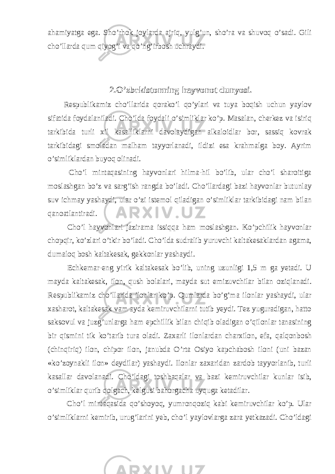 ahamiyatga ega. Sho’rhok joylarda ajriq, yulg’un, sho’ra va shuvoq o’sadi. Gili cho’llarda qum qiyog’i va qo’ng’irbosh uchraydi. 2.O’zbekistonning hayvonot dunyosi. Respublikamiz cho’llarida qorako’l qo’ylari va tuya boqish uchun yaylov sifatida foydalaniladi. Cho’lda foydali o’simliklar ko’p. Masalan, cherkez va isiriq tarkibida turli xil kasalliklarni davolaydigan alkaloidlar bor, sassiq kovrak tarkibidagi smoladan malham tayyorlanadi, ildizi esa krahmalga boy. Ayrim o’simliklardan buyoq olinadi. Cho’l mintaqasining hayvonlari hilma-hil bo’lib, ular cho’l sharoitiga moslashgan bo’z va sarg’ish rangda bo’ladi. Cho’llardagi bazi hayvonlar butunlay suv ichmay yashaydi, ular o’zi istemol qiladigan o’simliklar tarkibidagi nam bilan qanoatlantiradi. Cho’l hayvonlari jazirama issiqqa ham moslashgan. Ko’pchilik hayvonlar chopqir, ko’zlari o’tkir bo’ladi. Cho’lda sudralib yuruvchi kaltakesaklardan agama, dumaloq bosh kaltakesak, gekkonlar yashaydi. Echkemar-eng yirik kaltakesak bo’lib, uning uzunligi 1,5 m ga yetadi. U mayda kaltakesak, ilon, qush bolalari, mayda sut emizuvchilar bilan oziqlanadi. Respublikamiz cho’llarida ilonlar ko’p. Qumlarda bo’g’ma ilonlar yashaydi, ular xasharot, kaltakesak vam ayda kemiruvchilarni tutib yeydi. Tez yuguradigan, hatto saksovul va juzg’unlarga ham epchillik bilan chiqib oladigan o’qilonlar tanasining bir qismini tik ko’tarib tura oladi. Zaxarli ilonlardan charxilon, efa, qalqonbosh (chinqiriq) ilon, chipor ilon, janubda O’rta Osiyo kapchabosh iloni (uni bazan «ko’zoynakli ilon» deydilar) yashaydi. Ilonlar zaxaridan zardob tayyorlanib, turli kasallar davolanadi. Cho’ldagi toshbaqalar va bazi kemiruvchilar kunlar isib, o’simliklar qurib qolgach, kelgusi bahorgacha uyquga ketadilar. Cho’l mintaqasida qo’shoyoq, yumronqoziq kabi kemiruvchilar ko’p. Ular o’simliklarni kemirib, urug’larini yeb, cho’l yaylovlarga zara yetkazadi. Cho’ldagi 