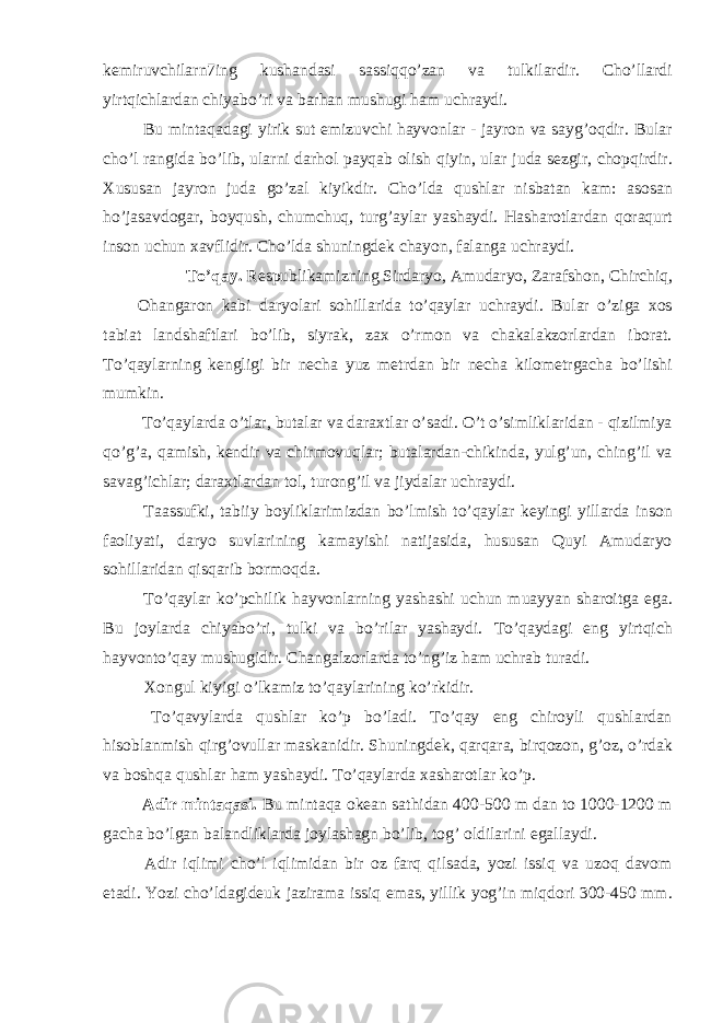 kemiruvchilarn7ing kushandasi sassiqqo’zan va tulkilardir. Cho’llardi yirtqichlardan chiyabo’ri va barhan mushugi ham uchraydi. Bu mintaqadagi yirik sut emizuvchi hayvonlar - jayron va sayg’oqdir. Bular cho’l rangida bo’lib, ularni darhol payqab olish qiyin, ular juda sezgir, chopqirdir. Xususan jayron juda go’zal kiyikdir. Cho’lda qushlar nisbatan kam: asosan ho’jasavdogar, boyqush, chumchuq, turg’aylar yashaydi. Hasharotlardan qoraqurt inson uchun xavflidir. Cho’lda shuningdek chayon, falanga uchraydi. To’qay. Respublikamizning Sirdaryo, Amudaryo, Zarafshon, Chirchiq, Ohangaron kabi daryolari sohillarida to’qaylar uchraydi. Bular o’ziga xos tabiat landshaftlari bo’lib, siyrak, zax o’rmon va chakalakzorlardan iborat. To’qaylarning kengligi bir necha yuz metrdan bir necha kilometrgacha bo’lishi mumkin. To’qaylarda o’tlar, butalar va daraxtlar o’sadi. O’t o’simliklaridan - qizilmiya qo’g’a, qamish, kendir va chirmovuqlar; butalardan-chikinda, yulg’un, ching’il va savag’ichlar; daraxtlardan tol, turong’il va jiydalar uchraydi. Taassufki, tabiiy boyliklarimizdan bo’lmish to’qaylar keyingi yillarda inson faoliyati, daryo suvlarining kamayishi natijasida, hususan Quyi Amudaryo sohillaridan qisqarib bormoqda. To’qaylar ko’pchilik hayvonlarning yashashi uchun muayyan sharoitga ega. Bu joylarda chiyabo’ri, tulki va bo’rilar yashaydi. To’qaydagi eng yirtqich hayvonto’qay mushugidir. Changalzorlarda to’ng’iz ham uchrab turadi. Xongul kiyigi o’lkamiz to’qaylarining ko’rkidir. To’qavylarda qushlar ko’p bo’ladi. To’qay eng chiroyli qushlardan hisoblanmish qirg’ovullar maskanidir. Shuningdek, qarqara, birqozon, g’oz, o’rdak va boshqa qushlar ham yashaydi. To’qaylarda xasharotlar ko’p. Adir mintaqasi. Bu mintaqa okean sathidan 400-500 m dan to 1000-1200 m gacha bo’lgan balandliklarda joylashagn bo’lib, tog’ oldilarini egallaydi. Adir iqlimi cho’l iqlimidan bir oz farq qilsada, yozi issiq va uzoq davom etadi. Yozi cho’ldagideuk jazirama issiq emas, yillik yog’in miqdori 300-450 mm. 