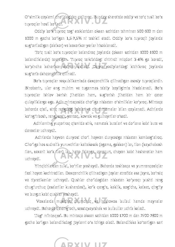 O’simlik qoplami cho’ldagidan qalinroq. Bunday sharoitda oddiy va to’q tusli bo’z tuproqlar hosil bo’ladi. Oddiy bo’z tuproq tog’ etaklaridan okean sathidan tahminan 500-600 m dan 1000 m gacha bo’lgan 1,5-2,5% ni tashkil etadi. Oddiy bo’z tuproqli joylarda sug’oriladigan (obikor) va baxorikor yerlar hisoblanadi. To’q tusli bo’z tuproqlar balandroq joylarda (okean sathidan 1000-1600 m balandliklarda) tarqalgan. Tuproq tarkibidagi chirindi miqdori 3-4% ga boradi, ko’pincha bahorikor ekinlar ekiladi. Daryo vodiylaridagi kichikroq joylarda sug’orib dehqonchilik qilinadi. Bo’z tuproqlar respublikamizda dexqonchilik qilinadigan asosiy tuproqlardir. Binobarin, ular eng muhim va tuganmas tabiiy boyligimiz hisoblanadi. Bo’z tuproqlar ishlov berish jihatidan ham, sug’orish jihatidan ham bir qator qulayliklarga ega. Adir mintaqasida cho’lga nisbatan o’simliklar ko’proq. Mintaqa bahorda qizil, siriq rangdagi lolalar va chuchmomalar bilan qoplanadi. Adirlarda ko’ng’irbosh, rang, sasir, yantoq, kovrak va gulhayrilar o’sadi. Adirlarning yuqoriroq qismida zirk, namatak butalari va do’lana kabi buta va daraxtlar uchraydi. Adirlarda hayvon dunyosi cho’l hayvon dunyosiga nisbatan kambag’alroq. Cho’lga hos sudralib yuruvchilar kaltakesak (agama, gekkon) lar, ilon (kapchabosh ilon, zaxarli ko’k ilon) lar, hatto falanga, qoraqurt, chayon kabi hasharotlar ham uchraydi. Yirtqichlardan tulki, bo’rilar yashaydi. Bahorda toshbaqa va yumronqoziqlar faol hoyot kechiradilar. Dexqonchilik qilinadigan joylar atrofida esa jayra, bo’rsiq va tipratikanlar uchraydi. Qushlar cho’ldagidan nisbatan ko’proq: pushti rang chug’urchuq (asalarilar kushandasi), ko’k qarg’a, kaklik, zog’cha, kalxat, qirg’iy va burgut kabi qushlar yashaydi. Voxalarda musicha, chumchuq va hushovoz bulbul hamda maynalar uchraydi. Bahorda qaldirg’och, sassiqpopishak va bulbullar uchib keladi. Tog’ mintaqasi. Bu mintaqa okean sathidan 1000-1200 m dan 2700-2800 m gacha bo’lgan balandlikdagi joylarni o’z ichiga oladi. Balandlikka ko’tarilgan sari 