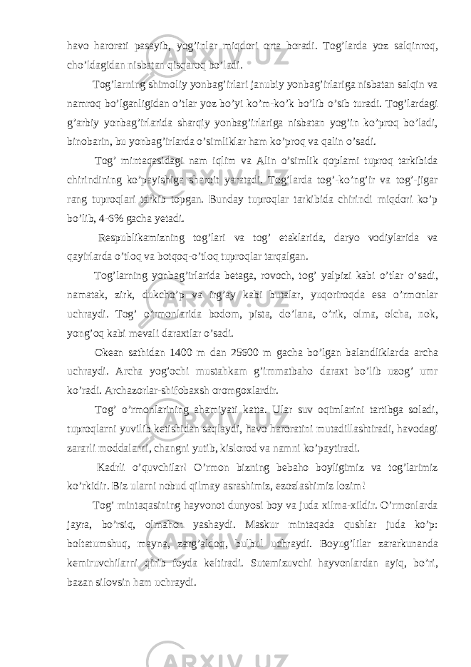 havo harorati pasayib, yog’inlar miqdori orta boradi. Tog’larda yoz salqinroq, cho’ldagidan nisbatan qisqaroq bo’ladi. Tog’larning shimoliy yonbag’irlari janubiy yonbag’irlariga nisbatan salqin va namroq bo’lganligidan o’tlar yoz bo’yi ko’m-ko’k bo’lib o’sib turadi. Tog’lardagi g’arbiy yonbag’irlarida sharqiy yonbag’irlariga nisbatan yog’in ko’proq bo’ladi, binobarin, bu yonbag’irlarda o’simliklar ham ko’proq va qalin o’sadi. Tog’ mintaqasidagi nam iqlim va Alin o’simlik qoplami tuproq tarkibida chirindining ko’payishiga sharoit yaratadi. Tog’larda tog’-ko’ng’ir va tog’-jigar rang tuproqlari tarkib topgan. Bunday tuproqlar tarkibida chirindi miqdori ko’p bo’lib, 4-6% gacha yetadi. Respublikamizning tog’lari va tog’ etaklarida, daryo vodiylarida va qayirlarda o’tloq va botqoq-o’tloq tuproqlar tarqalgan. Tog’larning yonbag’irlarida betaga, rovoch, tog’ yalpizi kabi o’tlar o’sadi, namatak, zirk, dukcho’p va irg’ay kabi butalar, yuqoriroqda esa o’rmonlar uchraydi. Tog’ o’rmonlarida bodom, pista, do’lana, o’rik, olma, olcha, nok, yong’oq kabi mevali daraxtlar o’sadi. Okean sathidan 1400 m dan 25600 m gacha bo’lgan balandliklarda archa uchraydi. Archa yog’ochi mustahkam g’immatbaho daraxt bo’lib uzog’ umr ko’radi. Archazorlar-shifobaxsh oromgoxlardir. Tog’ o’rmonlarining ahamiyati katta. Ular suv oqimlarini tartibga soladi, tuproqlarni yuvilib ketishidan saqlaydi, havo haroratini mutadillashtiradi, havodagi zararli moddalarni, changni yutib, kislorod va namni ko’paytiradi. Kadrli o’quvchilar! O’rmon bizning bebaho boyligimiz va tog’larimiz ko’rkidir. Biz ularni nobud qilmay asrashimiz, ezozlashimiz lozim! Tog’ mintaqasining hayvonot dunyosi boy va juda xilma-xildir. O’rmonlarda jayra, bo’rsiq, olmahon yashaydi. Maskur mintaqada qushlar juda ko’p: boltatumshuq, mayna, zarg’aldoq, bulbul uchraydi. Boyug’lilar zararkunanda kemiruvchilarni qirib foyda keltiradi. Sutemizuvchi hayvonlardan ayiq, bo’ri, bazan silovsin ham uchraydi. 